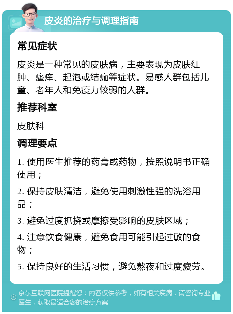 皮炎的治疗与调理指南 常见症状 皮炎是一种常见的皮肤病，主要表现为皮肤红肿、瘙痒、起泡或结痂等症状。易感人群包括儿童、老年人和免疫力较弱的人群。 推荐科室 皮肤科 调理要点 1. 使用医生推荐的药膏或药物，按照说明书正确使用； 2. 保持皮肤清洁，避免使用刺激性强的洗浴用品； 3. 避免过度抓挠或摩擦受影响的皮肤区域； 4. 注意饮食健康，避免食用可能引起过敏的食物； 5. 保持良好的生活习惯，避免熬夜和过度疲劳。