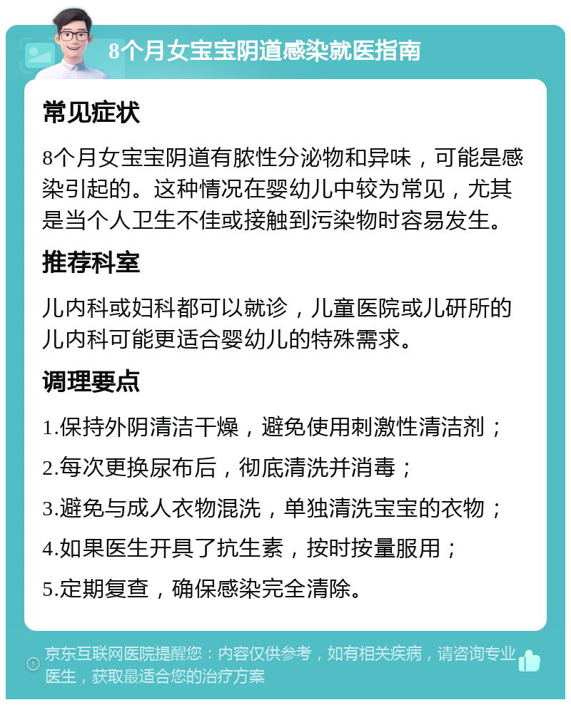 8个月女宝宝阴道感染就医指南 常见症状 8个月女宝宝阴道有脓性分泌物和异味，可能是感染引起的。这种情况在婴幼儿中较为常见，尤其是当个人卫生不佳或接触到污染物时容易发生。 推荐科室 儿内科或妇科都可以就诊，儿童医院或儿研所的儿内科可能更适合婴幼儿的特殊需求。 调理要点 1.保持外阴清洁干燥，避免使用刺激性清洁剂； 2.每次更换尿布后，彻底清洗并消毒； 3.避免与成人衣物混洗，单独清洗宝宝的衣物； 4.如果医生开具了抗生素，按时按量服用； 5.定期复查，确保感染完全清除。