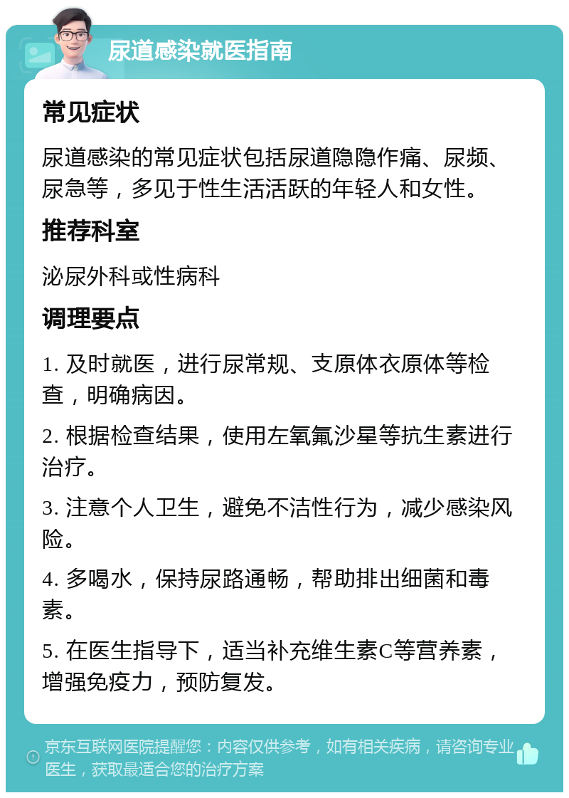 尿道感染就医指南 常见症状 尿道感染的常见症状包括尿道隐隐作痛、尿频、尿急等，多见于性生活活跃的年轻人和女性。 推荐科室 泌尿外科或性病科 调理要点 1. 及时就医，进行尿常规、支原体衣原体等检查，明确病因。 2. 根据检查结果，使用左氧氟沙星等抗生素进行治疗。 3. 注意个人卫生，避免不洁性行为，减少感染风险。 4. 多喝水，保持尿路通畅，帮助排出细菌和毒素。 5. 在医生指导下，适当补充维生素C等营养素，增强免疫力，预防复发。