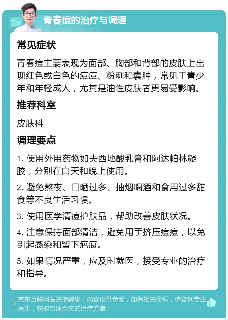 青春痘的治疗与调理 常见症状 青春痘主要表现为面部、胸部和背部的皮肤上出现红色或白色的痘痘、粉刺和囊肿，常见于青少年和年轻成人，尤其是油性皮肤者更易受影响。 推荐科室 皮肤科 调理要点 1. 使用外用药物如夫西地酸乳膏和阿达帕林凝胶，分别在白天和晚上使用。 2. 避免熬夜、日晒过多、抽烟喝酒和食用过多甜食等不良生活习惯。 3. 使用医学清痘护肤品，帮助改善皮肤状况。 4. 注意保持面部清洁，避免用手挤压痘痘，以免引起感染和留下疤痕。 5. 如果情况严重，应及时就医，接受专业的治疗和指导。