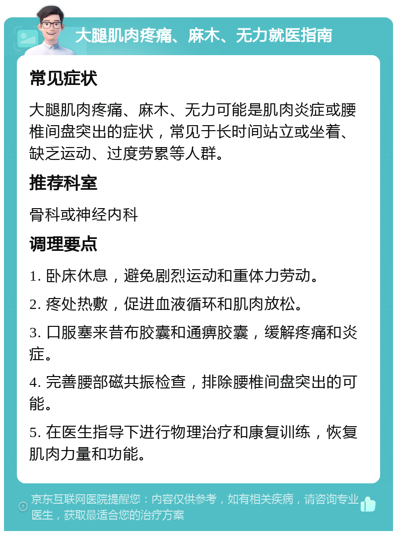 大腿肌肉疼痛、麻木、无力就医指南 常见症状 大腿肌肉疼痛、麻木、无力可能是肌肉炎症或腰椎间盘突出的症状，常见于长时间站立或坐着、缺乏运动、过度劳累等人群。 推荐科室 骨科或神经内科 调理要点 1. 卧床休息，避免剧烈运动和重体力劳动。 2. 疼处热敷，促进血液循环和肌肉放松。 3. 口服塞来昔布胶囊和通痹胶囊，缓解疼痛和炎症。 4. 完善腰部磁共振检查，排除腰椎间盘突出的可能。 5. 在医生指导下进行物理治疗和康复训练，恢复肌肉力量和功能。