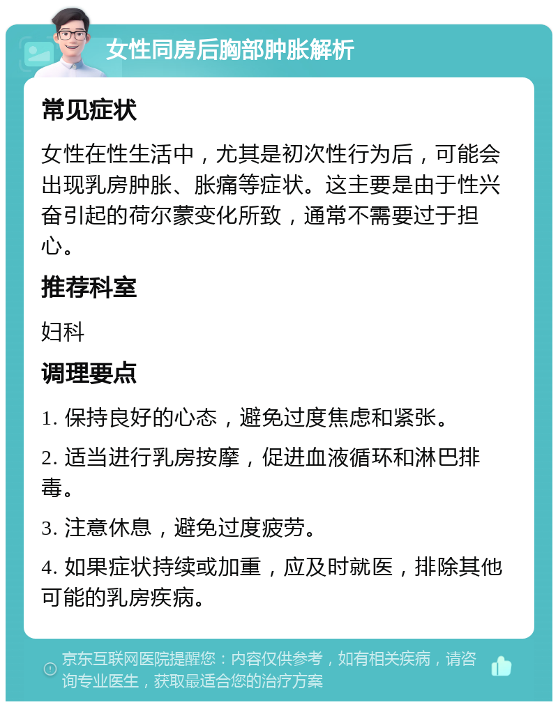 女性同房后胸部肿胀解析 常见症状 女性在性生活中，尤其是初次性行为后，可能会出现乳房肿胀、胀痛等症状。这主要是由于性兴奋引起的荷尔蒙变化所致，通常不需要过于担心。 推荐科室 妇科 调理要点 1. 保持良好的心态，避免过度焦虑和紧张。 2. 适当进行乳房按摩，促进血液循环和淋巴排毒。 3. 注意休息，避免过度疲劳。 4. 如果症状持续或加重，应及时就医，排除其他可能的乳房疾病。