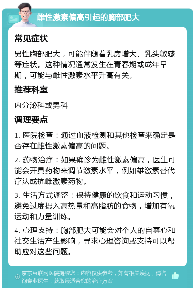 雌性激素偏高引起的胸部肥大 常见症状 男性胸部肥大，可能伴随着乳房增大、乳头敏感等症状。这种情况通常发生在青春期或成年早期，可能与雌性激素水平升高有关。 推荐科室 内分泌科或男科 调理要点 1. 医院检查：通过血液检测和其他检查来确定是否存在雌性激素偏高的问题。 2. 药物治疗：如果确诊为雌性激素偏高，医生可能会开具药物来调节激素水平，例如雄激素替代疗法或抗雌激素药物。 3. 生活方式调整：保持健康的饮食和运动习惯，避免过度摄入高热量和高脂肪的食物，增加有氧运动和力量训练。 4. 心理支持：胸部肥大可能会对个人的自尊心和社交生活产生影响，寻求心理咨询或支持可以帮助应对这些问题。