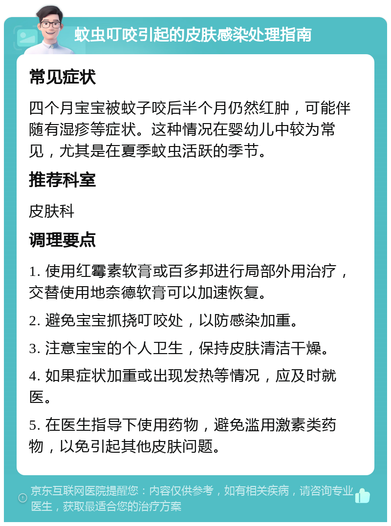 蚊虫叮咬引起的皮肤感染处理指南 常见症状 四个月宝宝被蚊子咬后半个月仍然红肿，可能伴随有湿疹等症状。这种情况在婴幼儿中较为常见，尤其是在夏季蚊虫活跃的季节。 推荐科室 皮肤科 调理要点 1. 使用红霉素软膏或百多邦进行局部外用治疗，交替使用地奈德软膏可以加速恢复。 2. 避免宝宝抓挠叮咬处，以防感染加重。 3. 注意宝宝的个人卫生，保持皮肤清洁干燥。 4. 如果症状加重或出现发热等情况，应及时就医。 5. 在医生指导下使用药物，避免滥用激素类药物，以免引起其他皮肤问题。