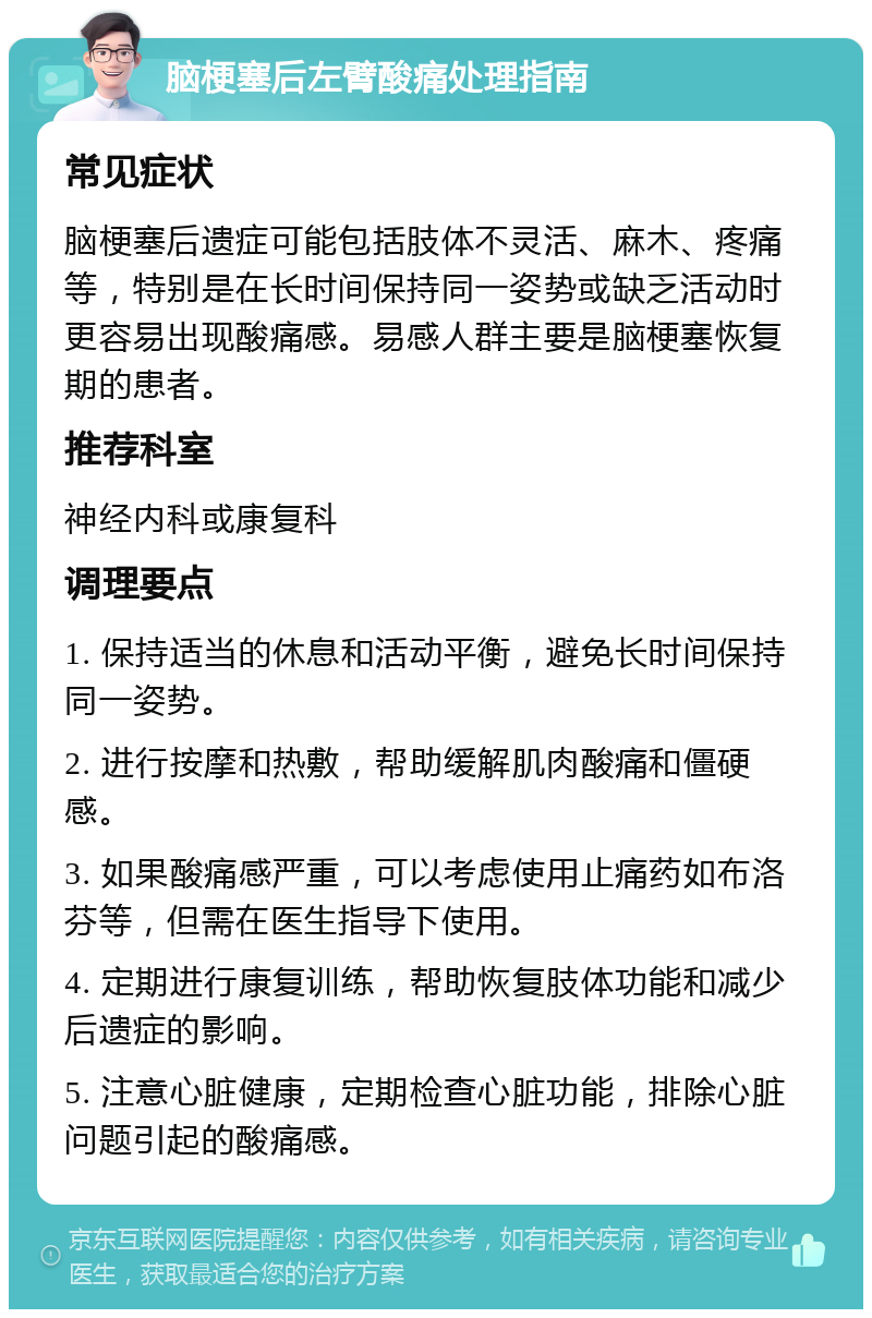 脑梗塞后左臂酸痛处理指南 常见症状 脑梗塞后遗症可能包括肢体不灵活、麻木、疼痛等，特别是在长时间保持同一姿势或缺乏活动时更容易出现酸痛感。易感人群主要是脑梗塞恢复期的患者。 推荐科室 神经内科或康复科 调理要点 1. 保持适当的休息和活动平衡，避免长时间保持同一姿势。 2. 进行按摩和热敷，帮助缓解肌肉酸痛和僵硬感。 3. 如果酸痛感严重，可以考虑使用止痛药如布洛芬等，但需在医生指导下使用。 4. 定期进行康复训练，帮助恢复肢体功能和减少后遗症的影响。 5. 注意心脏健康，定期检查心脏功能，排除心脏问题引起的酸痛感。