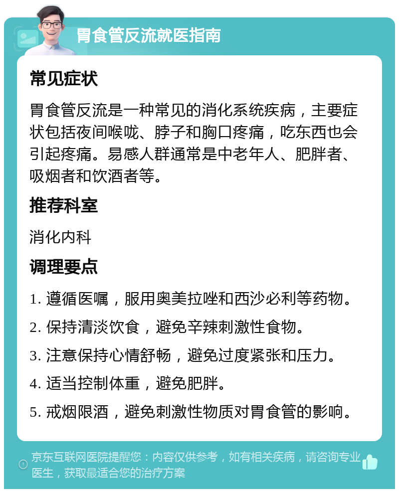 胃食管反流就医指南 常见症状 胃食管反流是一种常见的消化系统疾病，主要症状包括夜间喉咙、脖子和胸口疼痛，吃东西也会引起疼痛。易感人群通常是中老年人、肥胖者、吸烟者和饮酒者等。 推荐科室 消化内科 调理要点 1. 遵循医嘱，服用奥美拉唑和西沙必利等药物。 2. 保持清淡饮食，避免辛辣刺激性食物。 3. 注意保持心情舒畅，避免过度紧张和压力。 4. 适当控制体重，避免肥胖。 5. 戒烟限酒，避免刺激性物质对胃食管的影响。