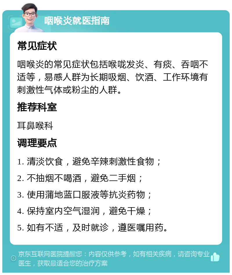 咽喉炎就医指南 常见症状 咽喉炎的常见症状包括喉咙发炎、有痰、吞咽不适等，易感人群为长期吸烟、饮酒、工作环境有刺激性气体或粉尘的人群。 推荐科室 耳鼻喉科 调理要点 1. 清淡饮食，避免辛辣刺激性食物； 2. 不抽烟不喝酒，避免二手烟； 3. 使用蒲地蓝口服液等抗炎药物； 4. 保持室内空气湿润，避免干燥； 5. 如有不适，及时就诊，遵医嘱用药。