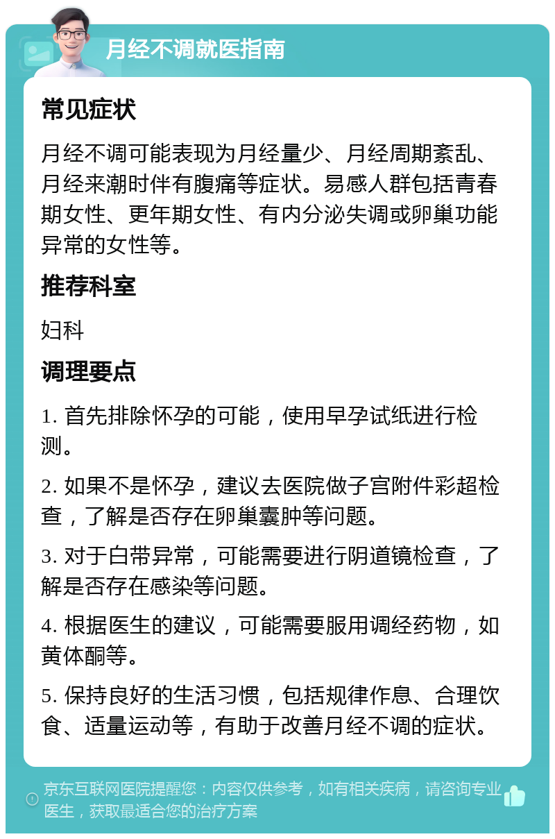 月经不调就医指南 常见症状 月经不调可能表现为月经量少、月经周期紊乱、月经来潮时伴有腹痛等症状。易感人群包括青春期女性、更年期女性、有内分泌失调或卵巢功能异常的女性等。 推荐科室 妇科 调理要点 1. 首先排除怀孕的可能，使用早孕试纸进行检测。 2. 如果不是怀孕，建议去医院做子宫附件彩超检查，了解是否存在卵巢囊肿等问题。 3. 对于白带异常，可能需要进行阴道镜检查，了解是否存在感染等问题。 4. 根据医生的建议，可能需要服用调经药物，如黄体酮等。 5. 保持良好的生活习惯，包括规律作息、合理饮食、适量运动等，有助于改善月经不调的症状。