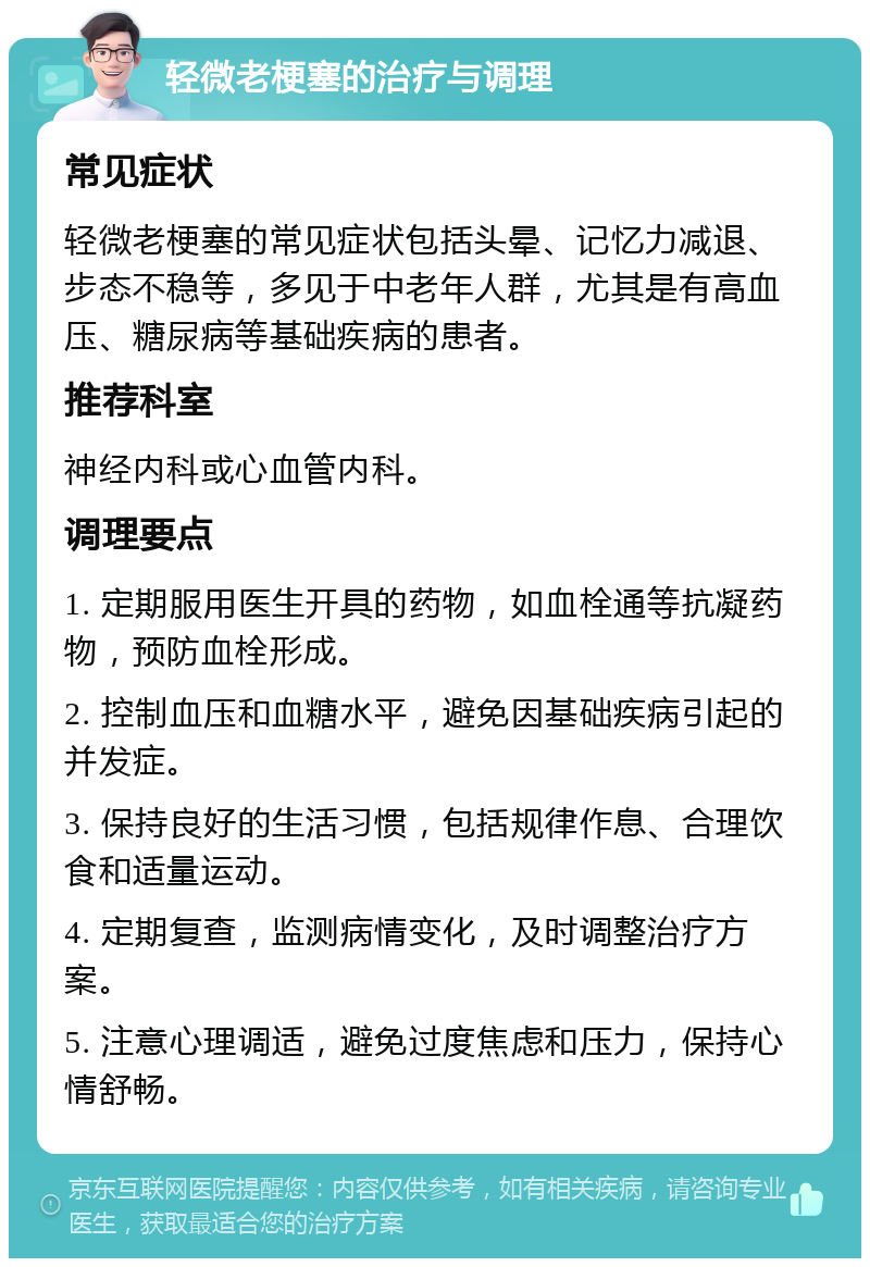 轻微老梗塞的治疗与调理 常见症状 轻微老梗塞的常见症状包括头晕、记忆力减退、步态不稳等，多见于中老年人群，尤其是有高血压、糖尿病等基础疾病的患者。 推荐科室 神经内科或心血管内科。 调理要点 1. 定期服用医生开具的药物，如血栓通等抗凝药物，预防血栓形成。 2. 控制血压和血糖水平，避免因基础疾病引起的并发症。 3. 保持良好的生活习惯，包括规律作息、合理饮食和适量运动。 4. 定期复查，监测病情变化，及时调整治疗方案。 5. 注意心理调适，避免过度焦虑和压力，保持心情舒畅。