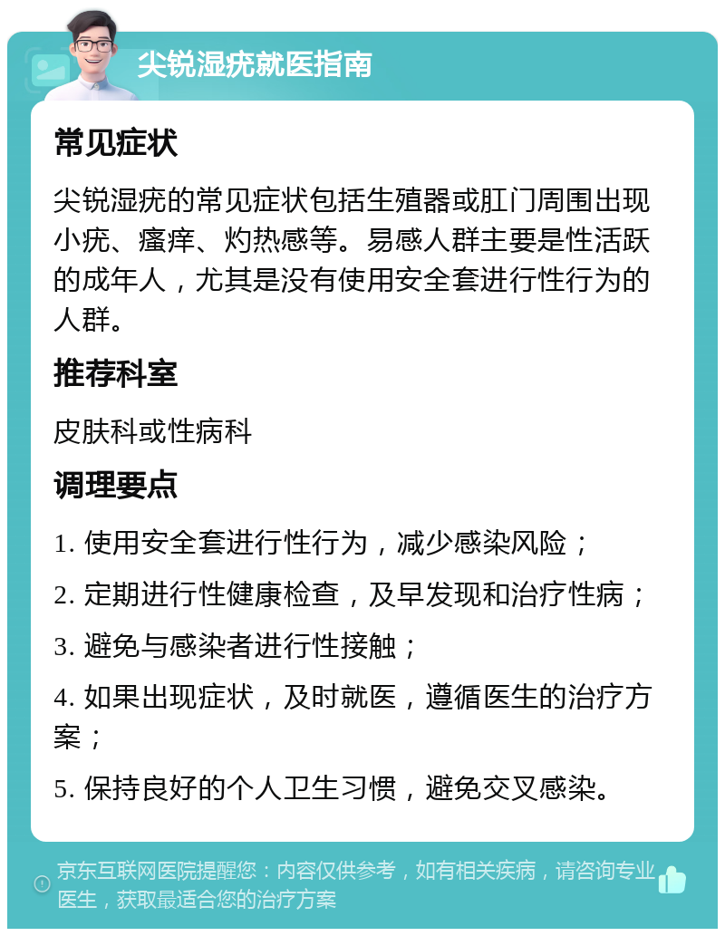 尖锐湿疣就医指南 常见症状 尖锐湿疣的常见症状包括生殖器或肛门周围出现小疣、瘙痒、灼热感等。易感人群主要是性活跃的成年人，尤其是没有使用安全套进行性行为的人群。 推荐科室 皮肤科或性病科 调理要点 1. 使用安全套进行性行为，减少感染风险； 2. 定期进行性健康检查，及早发现和治疗性病； 3. 避免与感染者进行性接触； 4. 如果出现症状，及时就医，遵循医生的治疗方案； 5. 保持良好的个人卫生习惯，避免交叉感染。