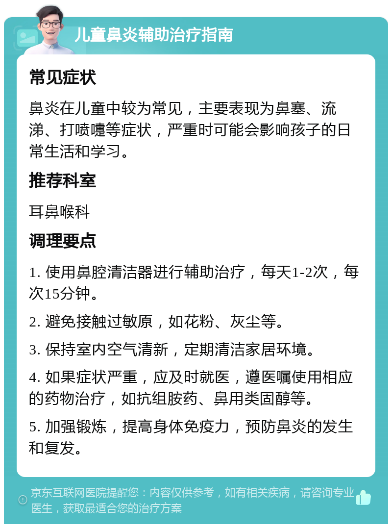 儿童鼻炎辅助治疗指南 常见症状 鼻炎在儿童中较为常见，主要表现为鼻塞、流涕、打喷嚏等症状，严重时可能会影响孩子的日常生活和学习。 推荐科室 耳鼻喉科 调理要点 1. 使用鼻腔清洁器进行辅助治疗，每天1-2次，每次15分钟。 2. 避免接触过敏原，如花粉、灰尘等。 3. 保持室内空气清新，定期清洁家居环境。 4. 如果症状严重，应及时就医，遵医嘱使用相应的药物治疗，如抗组胺药、鼻用类固醇等。 5. 加强锻炼，提高身体免疫力，预防鼻炎的发生和复发。