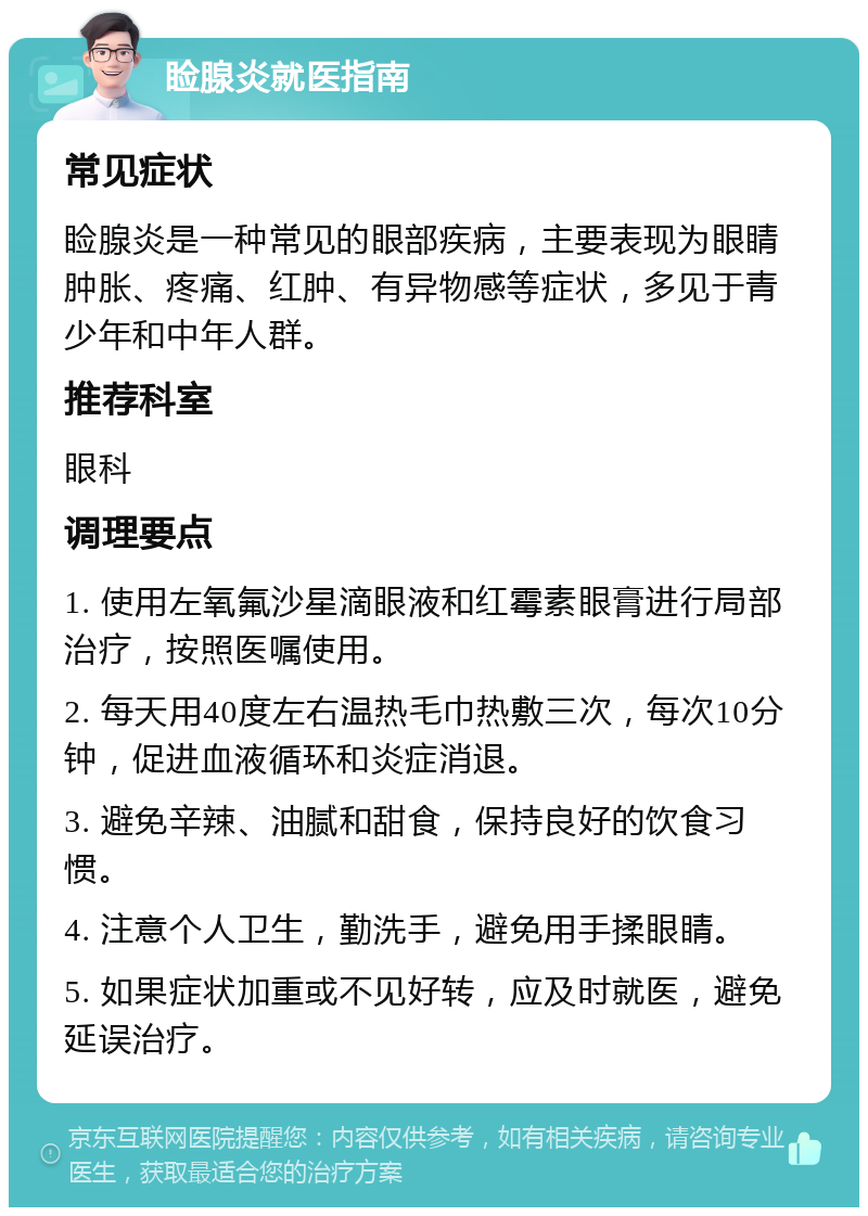 睑腺炎就医指南 常见症状 睑腺炎是一种常见的眼部疾病，主要表现为眼睛肿胀、疼痛、红肿、有异物感等症状，多见于青少年和中年人群。 推荐科室 眼科 调理要点 1. 使用左氧氟沙星滴眼液和红霉素眼膏进行局部治疗，按照医嘱使用。 2. 每天用40度左右温热毛巾热敷三次，每次10分钟，促进血液循环和炎症消退。 3. 避免辛辣、油腻和甜食，保持良好的饮食习惯。 4. 注意个人卫生，勤洗手，避免用手揉眼睛。 5. 如果症状加重或不见好转，应及时就医，避免延误治疗。