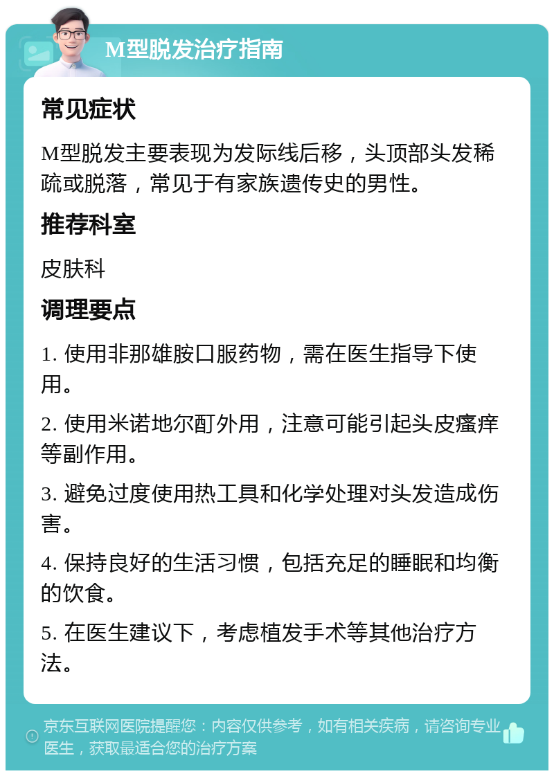 M型脱发治疗指南 常见症状 M型脱发主要表现为发际线后移，头顶部头发稀疏或脱落，常见于有家族遗传史的男性。 推荐科室 皮肤科 调理要点 1. 使用非那雄胺口服药物，需在医生指导下使用。 2. 使用米诺地尔酊外用，注意可能引起头皮瘙痒等副作用。 3. 避免过度使用热工具和化学处理对头发造成伤害。 4. 保持良好的生活习惯，包括充足的睡眠和均衡的饮食。 5. 在医生建议下，考虑植发手术等其他治疗方法。