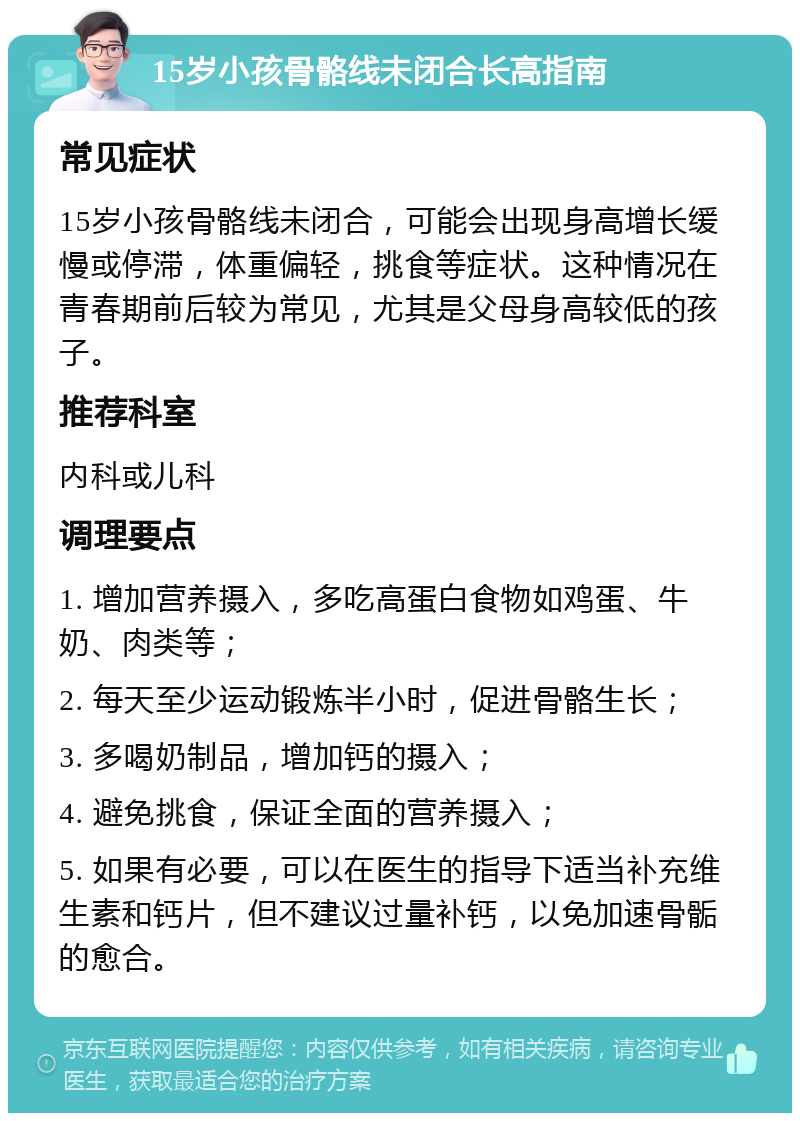 15岁小孩骨骼线未闭合长高指南 常见症状 15岁小孩骨骼线未闭合，可能会出现身高增长缓慢或停滞，体重偏轻，挑食等症状。这种情况在青春期前后较为常见，尤其是父母身高较低的孩子。 推荐科室 内科或儿科 调理要点 1. 增加营养摄入，多吃高蛋白食物如鸡蛋、牛奶、肉类等； 2. 每天至少运动锻炼半小时，促进骨骼生长； 3. 多喝奶制品，增加钙的摄入； 4. 避免挑食，保证全面的营养摄入； 5. 如果有必要，可以在医生的指导下适当补充维生素和钙片，但不建议过量补钙，以免加速骨骺的愈合。