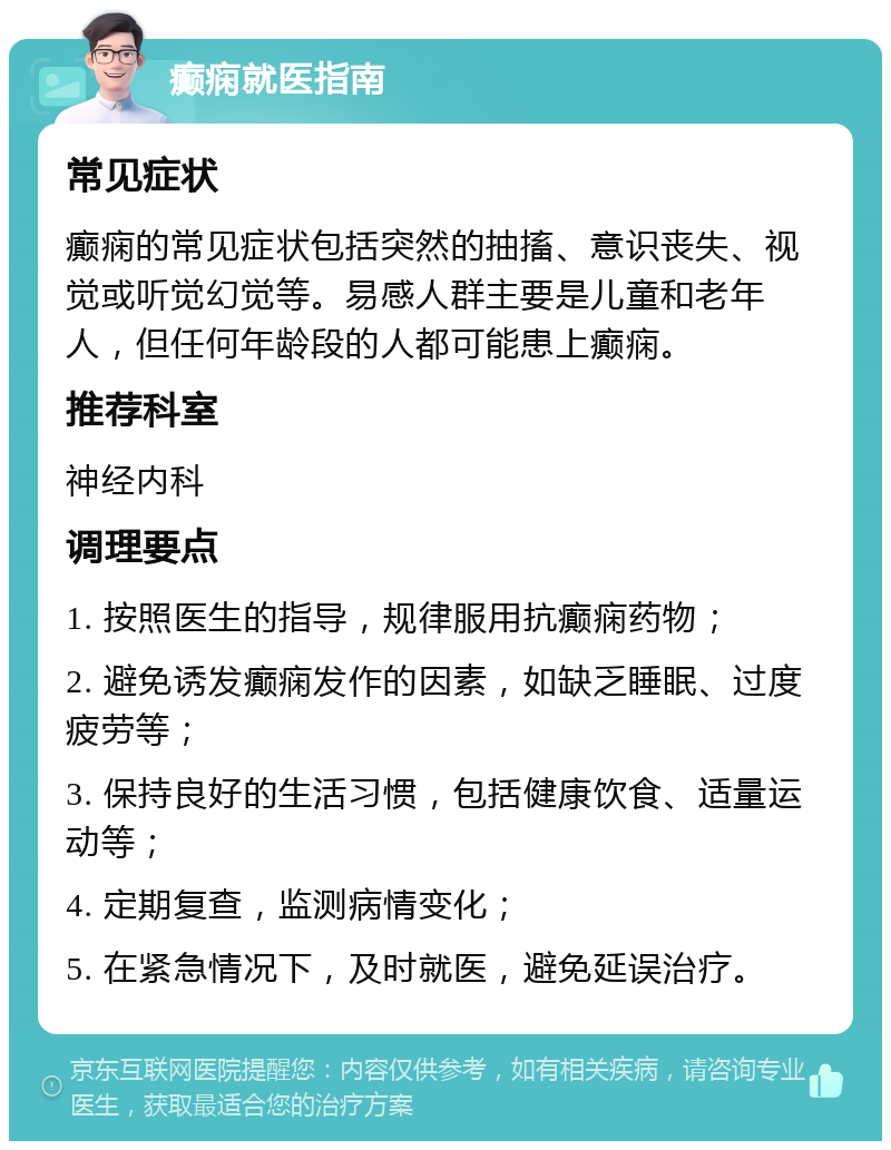 癫痫就医指南 常见症状 癫痫的常见症状包括突然的抽搐、意识丧失、视觉或听觉幻觉等。易感人群主要是儿童和老年人，但任何年龄段的人都可能患上癫痫。 推荐科室 神经内科 调理要点 1. 按照医生的指导，规律服用抗癫痫药物； 2. 避免诱发癫痫发作的因素，如缺乏睡眠、过度疲劳等； 3. 保持良好的生活习惯，包括健康饮食、适量运动等； 4. 定期复查，监测病情变化； 5. 在紧急情况下，及时就医，避免延误治疗。