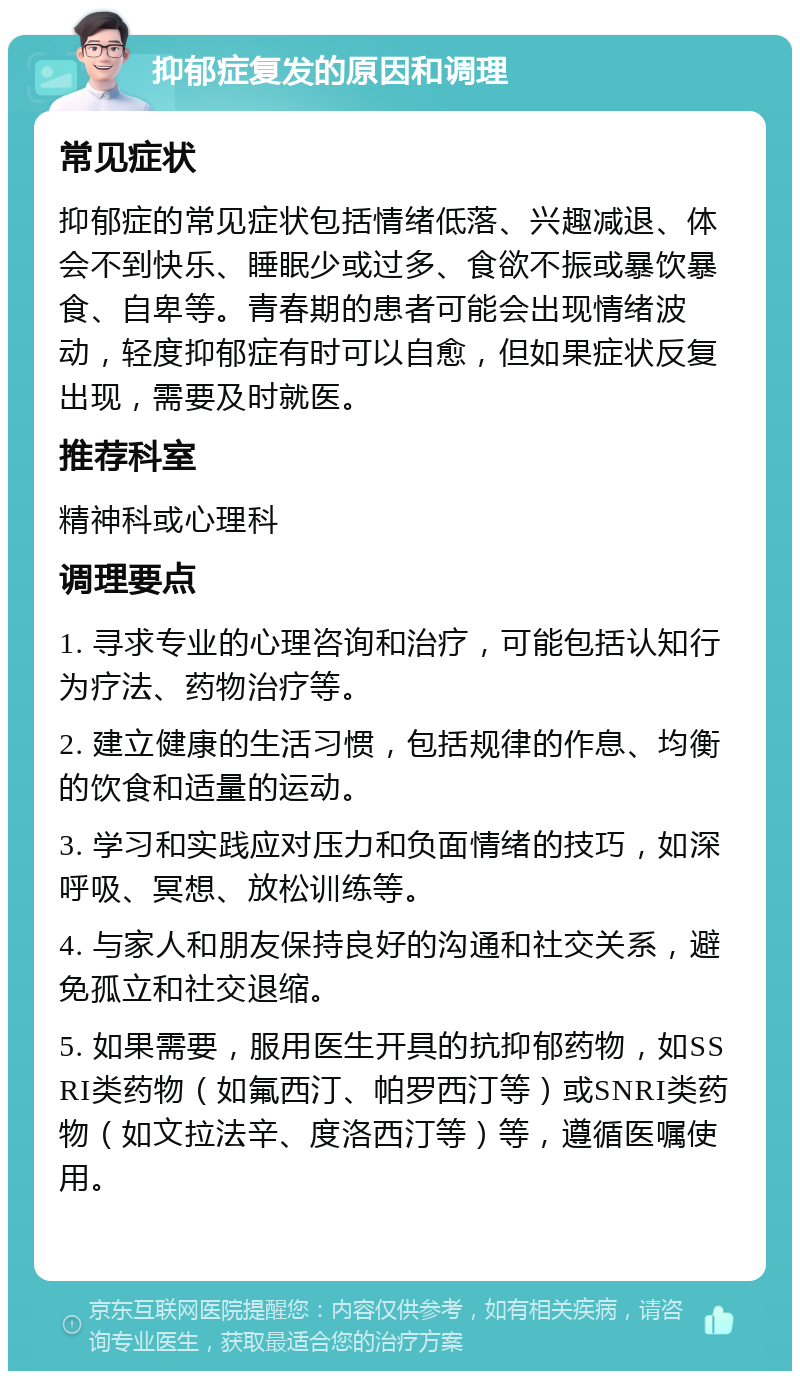 抑郁症复发的原因和调理 常见症状 抑郁症的常见症状包括情绪低落、兴趣减退、体会不到快乐、睡眠少或过多、食欲不振或暴饮暴食、自卑等。青春期的患者可能会出现情绪波动，轻度抑郁症有时可以自愈，但如果症状反复出现，需要及时就医。 推荐科室 精神科或心理科 调理要点 1. 寻求专业的心理咨询和治疗，可能包括认知行为疗法、药物治疗等。 2. 建立健康的生活习惯，包括规律的作息、均衡的饮食和适量的运动。 3. 学习和实践应对压力和负面情绪的技巧，如深呼吸、冥想、放松训练等。 4. 与家人和朋友保持良好的沟通和社交关系，避免孤立和社交退缩。 5. 如果需要，服用医生开具的抗抑郁药物，如SSRI类药物（如氟西汀、帕罗西汀等）或SNRI类药物（如文拉法辛、度洛西汀等）等，遵循医嘱使用。