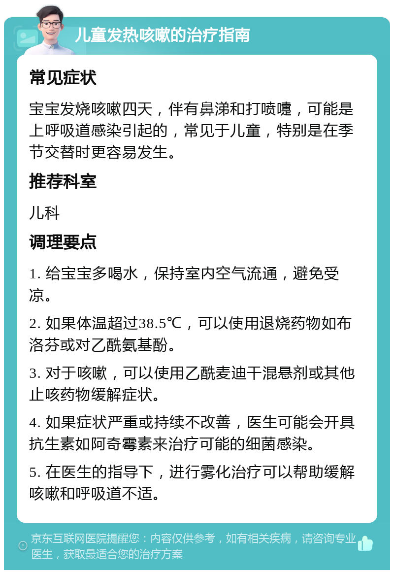 儿童发热咳嗽的治疗指南 常见症状 宝宝发烧咳嗽四天，伴有鼻涕和打喷嚏，可能是上呼吸道感染引起的，常见于儿童，特别是在季节交替时更容易发生。 推荐科室 儿科 调理要点 1. 给宝宝多喝水，保持室内空气流通，避免受凉。 2. 如果体温超过38.5℃，可以使用退烧药物如布洛芬或对乙酰氨基酚。 3. 对于咳嗽，可以使用乙酰麦迪干混悬剂或其他止咳药物缓解症状。 4. 如果症状严重或持续不改善，医生可能会开具抗生素如阿奇霉素来治疗可能的细菌感染。 5. 在医生的指导下，进行雾化治疗可以帮助缓解咳嗽和呼吸道不适。