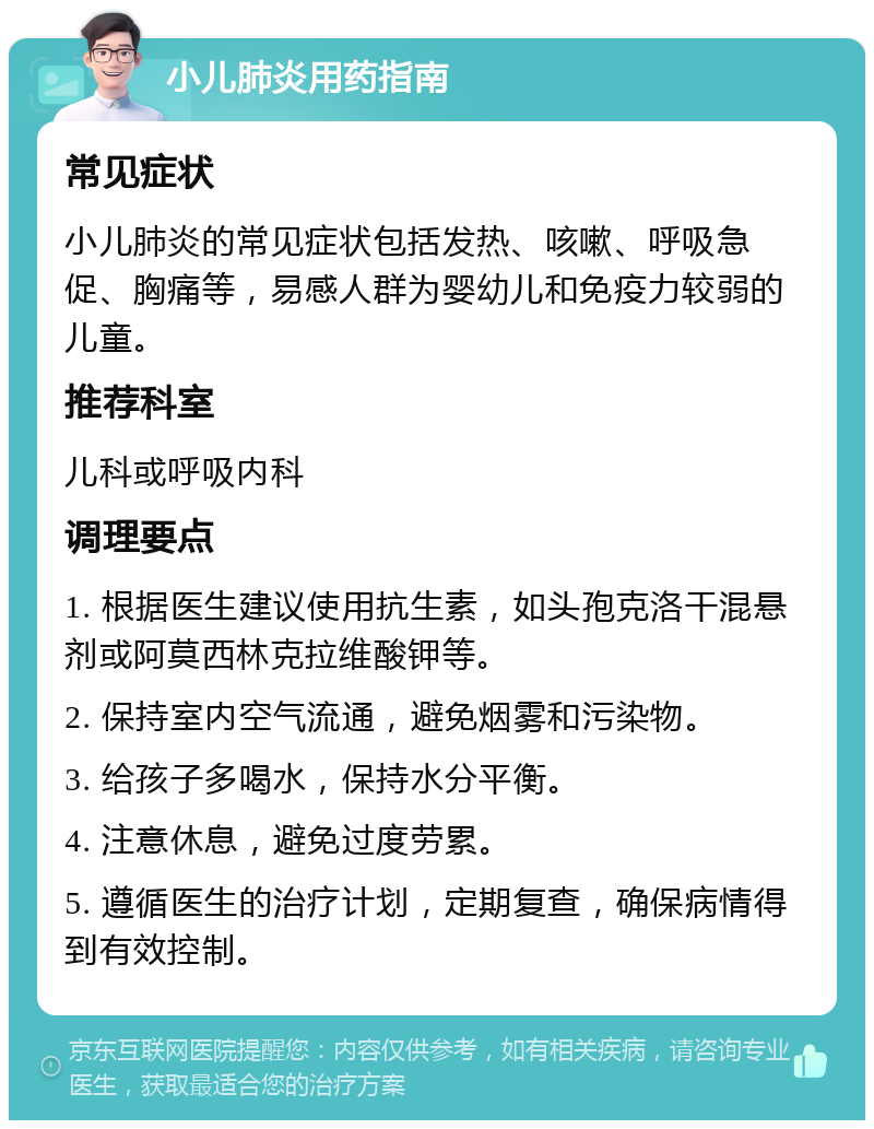 小儿肺炎用药指南 常见症状 小儿肺炎的常见症状包括发热、咳嗽、呼吸急促、胸痛等，易感人群为婴幼儿和免疫力较弱的儿童。 推荐科室 儿科或呼吸内科 调理要点 1. 根据医生建议使用抗生素，如头孢克洛干混悬剂或阿莫西林克拉维酸钾等。 2. 保持室内空气流通，避免烟雾和污染物。 3. 给孩子多喝水，保持水分平衡。 4. 注意休息，避免过度劳累。 5. 遵循医生的治疗计划，定期复查，确保病情得到有效控制。