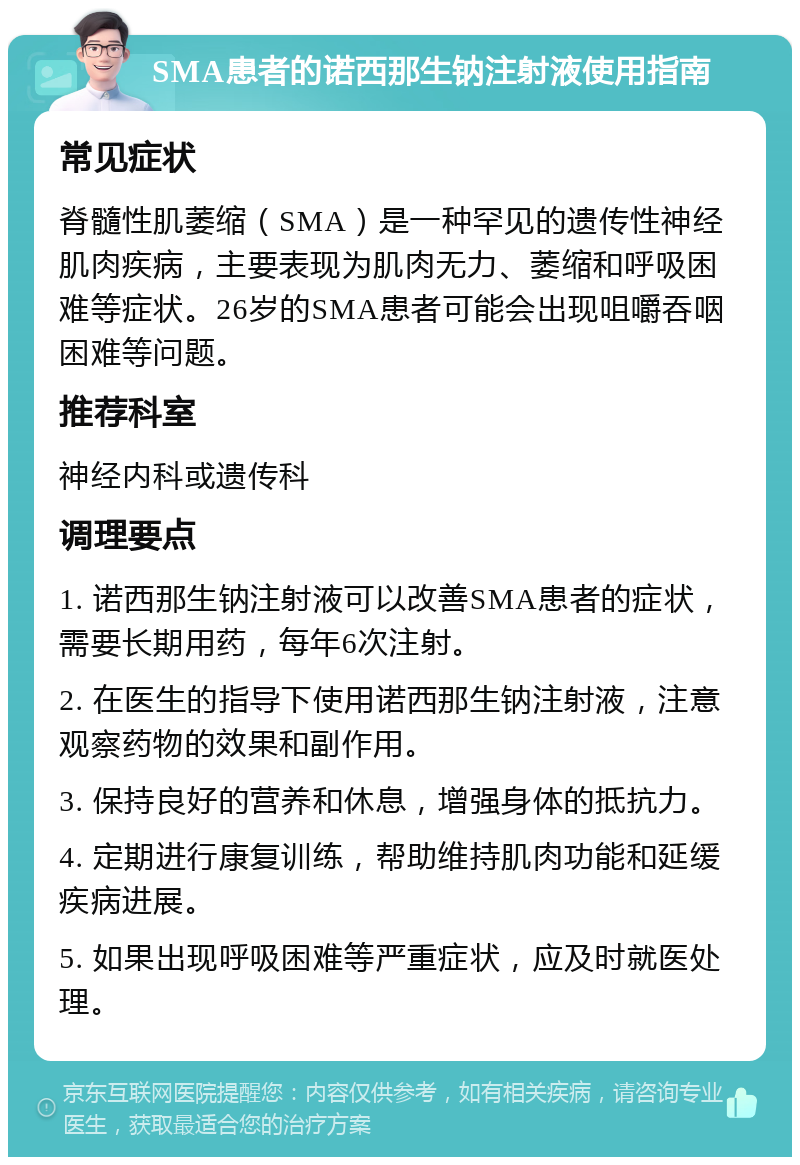 SMA患者的诺西那生钠注射液使用指南 常见症状 脊髓性肌萎缩（SMA）是一种罕见的遗传性神经肌肉疾病，主要表现为肌肉无力、萎缩和呼吸困难等症状。26岁的SMA患者可能会出现咀嚼吞咽困难等问题。 推荐科室 神经内科或遗传科 调理要点 1. 诺西那生钠注射液可以改善SMA患者的症状，需要长期用药，每年6次注射。 2. 在医生的指导下使用诺西那生钠注射液，注意观察药物的效果和副作用。 3. 保持良好的营养和休息，增强身体的抵抗力。 4. 定期进行康复训练，帮助维持肌肉功能和延缓疾病进展。 5. 如果出现呼吸困难等严重症状，应及时就医处理。