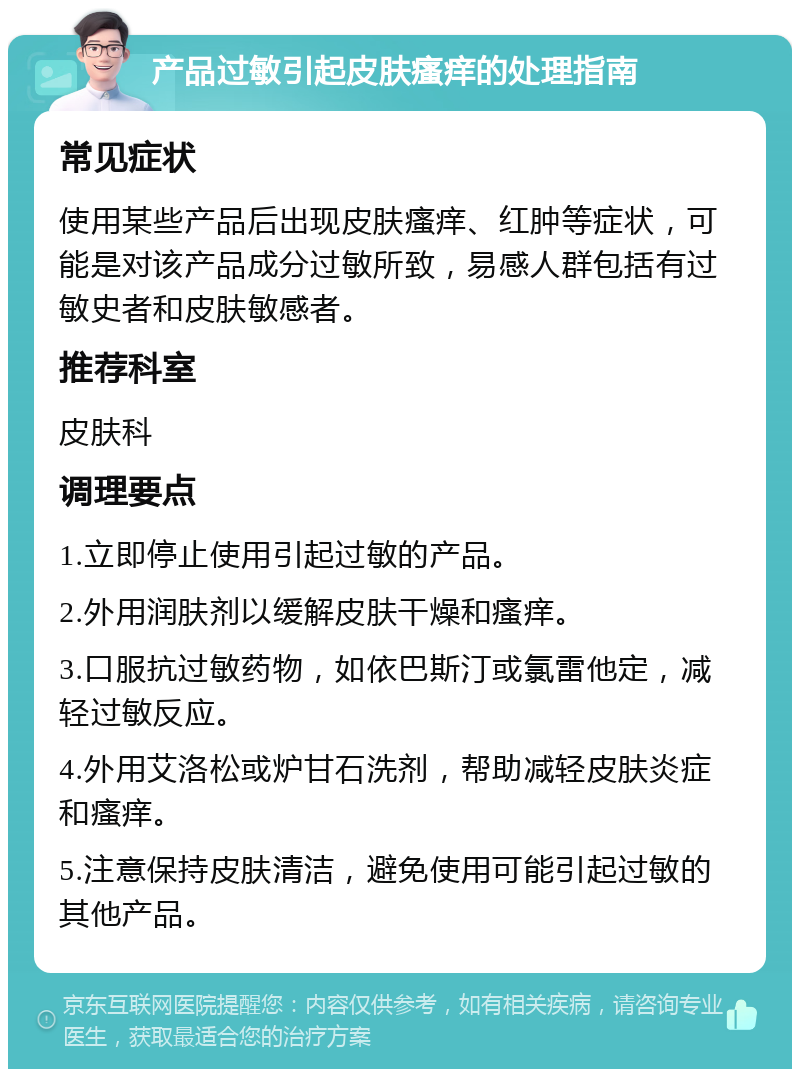 产品过敏引起皮肤瘙痒的处理指南 常见症状 使用某些产品后出现皮肤瘙痒、红肿等症状，可能是对该产品成分过敏所致，易感人群包括有过敏史者和皮肤敏感者。 推荐科室 皮肤科 调理要点 1.立即停止使用引起过敏的产品。 2.外用润肤剂以缓解皮肤干燥和瘙痒。 3.口服抗过敏药物，如依巴斯汀或氯雷他定，减轻过敏反应。 4.外用艾洛松或炉甘石洗剂，帮助减轻皮肤炎症和瘙痒。 5.注意保持皮肤清洁，避免使用可能引起过敏的其他产品。