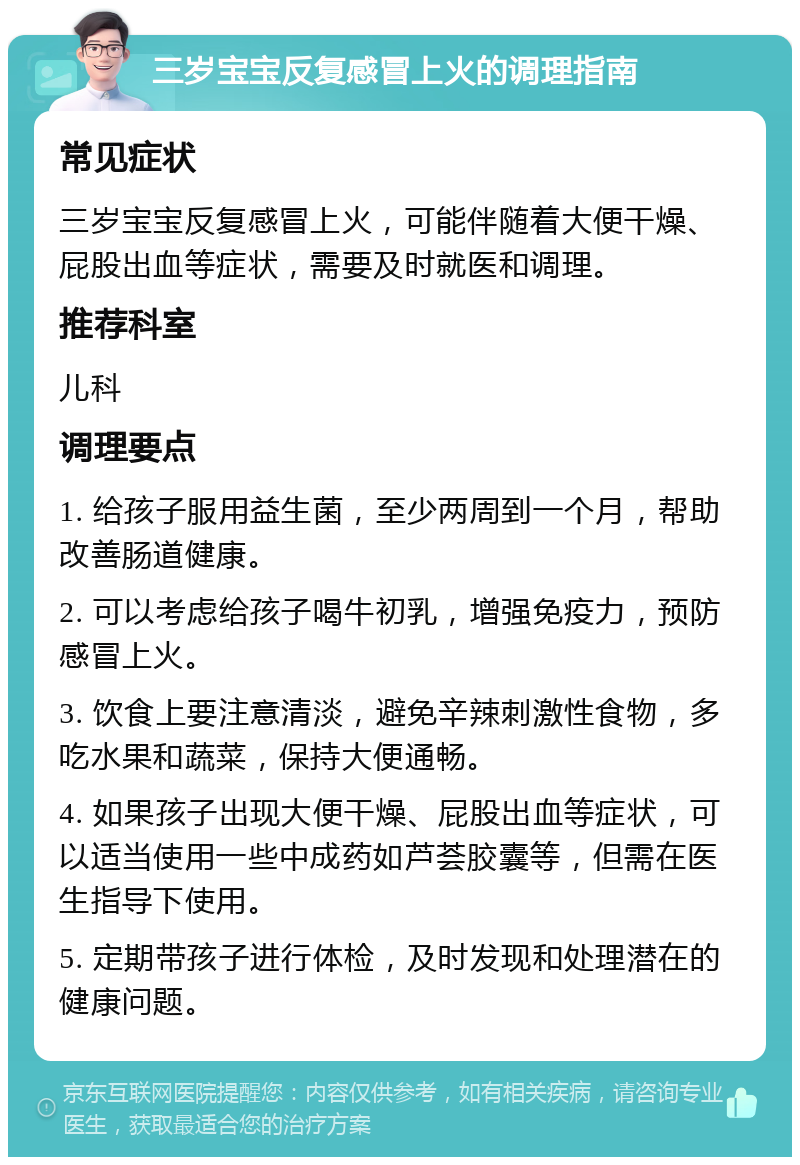 三岁宝宝反复感冒上火的调理指南 常见症状 三岁宝宝反复感冒上火，可能伴随着大便干燥、屁股出血等症状，需要及时就医和调理。 推荐科室 儿科 调理要点 1. 给孩子服用益生菌，至少两周到一个月，帮助改善肠道健康。 2. 可以考虑给孩子喝牛初乳，增强免疫力，预防感冒上火。 3. 饮食上要注意清淡，避免辛辣刺激性食物，多吃水果和蔬菜，保持大便通畅。 4. 如果孩子出现大便干燥、屁股出血等症状，可以适当使用一些中成药如芦荟胶囊等，但需在医生指导下使用。 5. 定期带孩子进行体检，及时发现和处理潜在的健康问题。