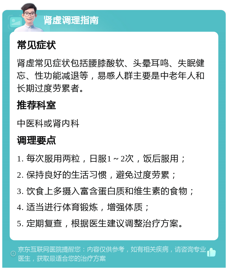 肾虚调理指南 常见症状 肾虚常见症状包括腰膝酸软、头晕耳鸣、失眠健忘、性功能减退等，易感人群主要是中老年人和长期过度劳累者。 推荐科室 中医科或肾内科 调理要点 1. 每次服用两粒，日服1～2次，饭后服用； 2. 保持良好的生活习惯，避免过度劳累； 3. 饮食上多摄入富含蛋白质和维生素的食物； 4. 适当进行体育锻炼，增强体质； 5. 定期复查，根据医生建议调整治疗方案。