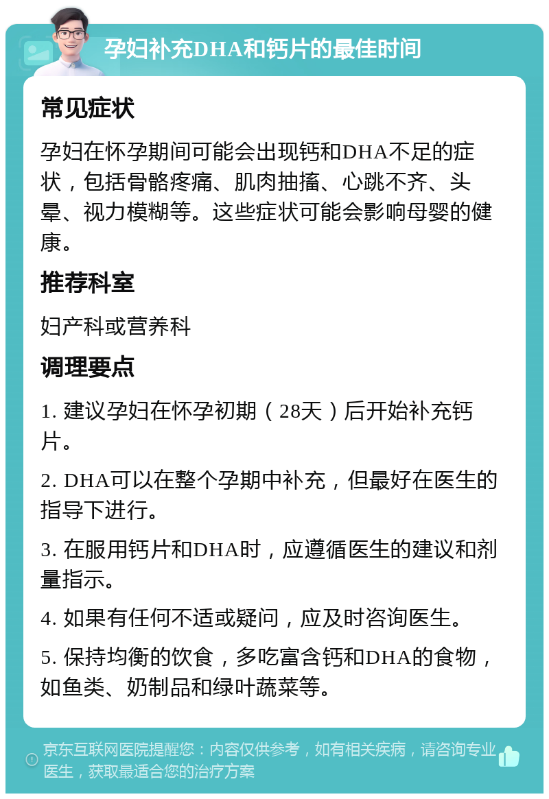 孕妇补充DHA和钙片的最佳时间 常见症状 孕妇在怀孕期间可能会出现钙和DHA不足的症状，包括骨骼疼痛、肌肉抽搐、心跳不齐、头晕、视力模糊等。这些症状可能会影响母婴的健康。 推荐科室 妇产科或营养科 调理要点 1. 建议孕妇在怀孕初期（28天）后开始补充钙片。 2. DHA可以在整个孕期中补充，但最好在医生的指导下进行。 3. 在服用钙片和DHA时，应遵循医生的建议和剂量指示。 4. 如果有任何不适或疑问，应及时咨询医生。 5. 保持均衡的饮食，多吃富含钙和DHA的食物，如鱼类、奶制品和绿叶蔬菜等。