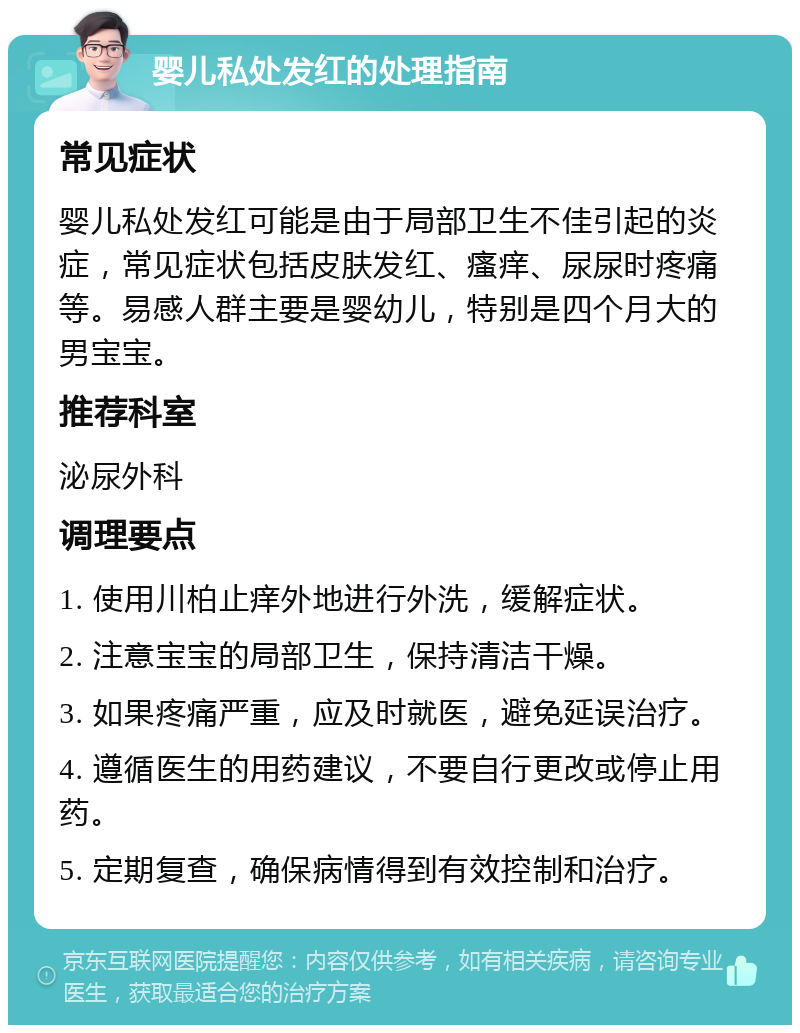 婴儿私处发红的处理指南 常见症状 婴儿私处发红可能是由于局部卫生不佳引起的炎症，常见症状包括皮肤发红、瘙痒、尿尿时疼痛等。易感人群主要是婴幼儿，特别是四个月大的男宝宝。 推荐科室 泌尿外科 调理要点 1. 使用川柏止痒外地进行外洗，缓解症状。 2. 注意宝宝的局部卫生，保持清洁干燥。 3. 如果疼痛严重，应及时就医，避免延误治疗。 4. 遵循医生的用药建议，不要自行更改或停止用药。 5. 定期复查，确保病情得到有效控制和治疗。