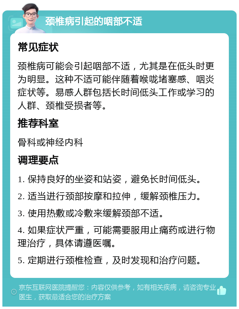 颈椎病引起的咽部不适 常见症状 颈椎病可能会引起咽部不适，尤其是在低头时更为明显。这种不适可能伴随着喉咙堵塞感、咽炎症状等。易感人群包括长时间低头工作或学习的人群、颈椎受损者等。 推荐科室 骨科或神经内科 调理要点 1. 保持良好的坐姿和站姿，避免长时间低头。 2. 适当进行颈部按摩和拉伸，缓解颈椎压力。 3. 使用热敷或冷敷来缓解颈部不适。 4. 如果症状严重，可能需要服用止痛药或进行物理治疗，具体请遵医嘱。 5. 定期进行颈椎检查，及时发现和治疗问题。