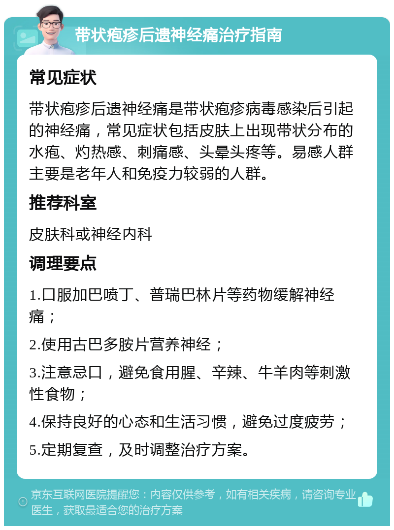 带状疱疹后遗神经痛治疗指南 常见症状 带状疱疹后遗神经痛是带状疱疹病毒感染后引起的神经痛，常见症状包括皮肤上出现带状分布的水疱、灼热感、刺痛感、头晕头疼等。易感人群主要是老年人和免疫力较弱的人群。 推荐科室 皮肤科或神经内科 调理要点 1.口服加巴喷丁、普瑞巴林片等药物缓解神经痛； 2.使用古巴多胺片营养神经； 3.注意忌口，避免食用腥、辛辣、牛羊肉等刺激性食物； 4.保持良好的心态和生活习惯，避免过度疲劳； 5.定期复查，及时调整治疗方案。