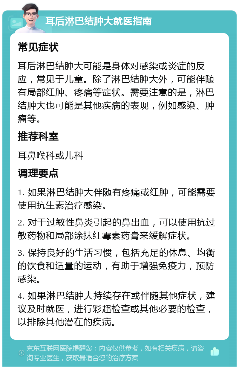 耳后淋巴结肿大就医指南 常见症状 耳后淋巴结肿大可能是身体对感染或炎症的反应，常见于儿童。除了淋巴结肿大外，可能伴随有局部红肿、疼痛等症状。需要注意的是，淋巴结肿大也可能是其他疾病的表现，例如感染、肿瘤等。 推荐科室 耳鼻喉科或儿科 调理要点 1. 如果淋巴结肿大伴随有疼痛或红肿，可能需要使用抗生素治疗感染。 2. 对于过敏性鼻炎引起的鼻出血，可以使用抗过敏药物和局部涂抹红霉素药膏来缓解症状。 3. 保持良好的生活习惯，包括充足的休息、均衡的饮食和适量的运动，有助于增强免疫力，预防感染。 4. 如果淋巴结肿大持续存在或伴随其他症状，建议及时就医，进行彩超检查或其他必要的检查，以排除其他潜在的疾病。