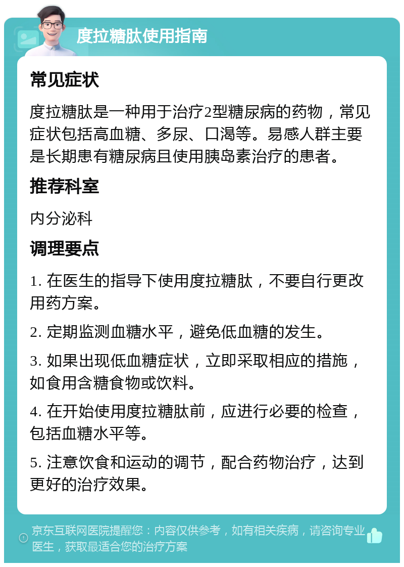 度拉糖肽使用指南 常见症状 度拉糖肽是一种用于治疗2型糖尿病的药物，常见症状包括高血糖、多尿、口渴等。易感人群主要是长期患有糖尿病且使用胰岛素治疗的患者。 推荐科室 内分泌科 调理要点 1. 在医生的指导下使用度拉糖肽，不要自行更改用药方案。 2. 定期监测血糖水平，避免低血糖的发生。 3. 如果出现低血糖症状，立即采取相应的措施，如食用含糖食物或饮料。 4. 在开始使用度拉糖肽前，应进行必要的检查，包括血糖水平等。 5. 注意饮食和运动的调节，配合药物治疗，达到更好的治疗效果。