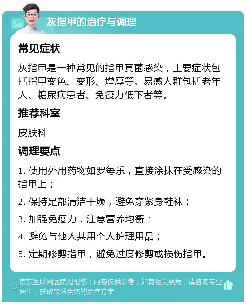 灰指甲的治疗与调理 常见症状 灰指甲是一种常见的指甲真菌感染，主要症状包括指甲变色、变形、增厚等。易感人群包括老年人、糖尿病患者、免疫力低下者等。 推荐科室 皮肤科 调理要点 1. 使用外用药物如罗每乐，直接涂抹在受感染的指甲上； 2. 保持足部清洁干燥，避免穿紧身鞋袜； 3. 加强免疫力，注意营养均衡； 4. 避免与他人共用个人护理用品； 5. 定期修剪指甲，避免过度修剪或损伤指甲。