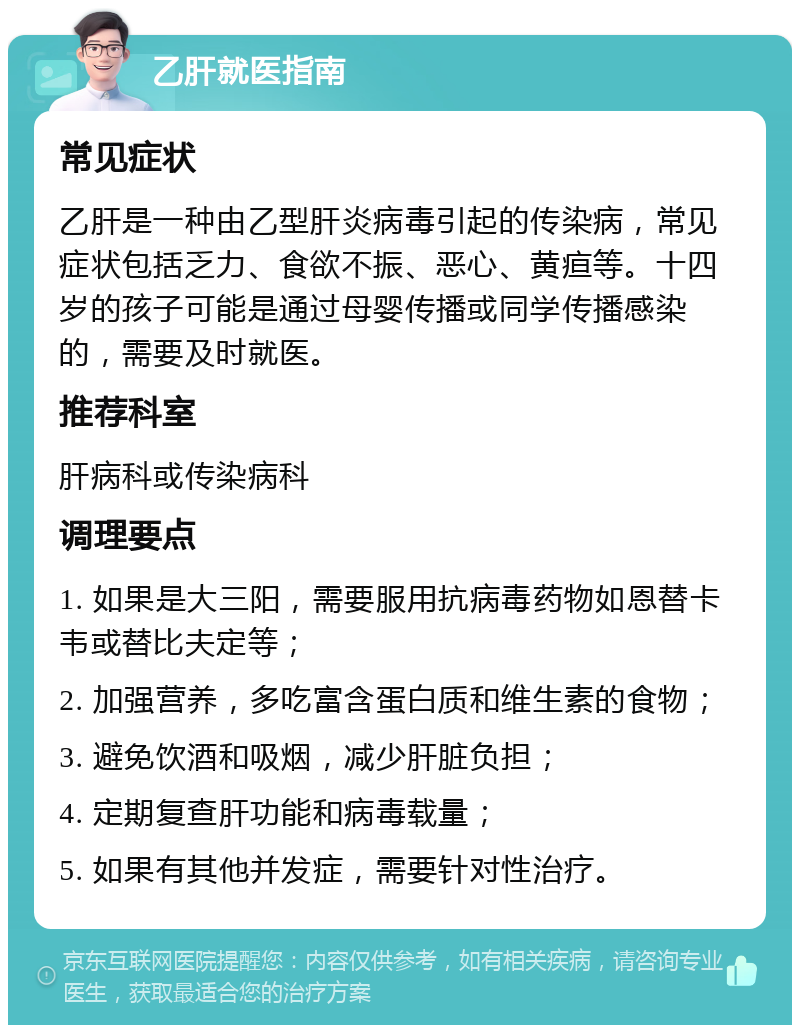 乙肝就医指南 常见症状 乙肝是一种由乙型肝炎病毒引起的传染病，常见症状包括乏力、食欲不振、恶心、黄疸等。十四岁的孩子可能是通过母婴传播或同学传播感染的，需要及时就医。 推荐科室 肝病科或传染病科 调理要点 1. 如果是大三阳，需要服用抗病毒药物如恩替卡韦或替比夫定等； 2. 加强营养，多吃富含蛋白质和维生素的食物； 3. 避免饮酒和吸烟，减少肝脏负担； 4. 定期复查肝功能和病毒载量； 5. 如果有其他并发症，需要针对性治疗。