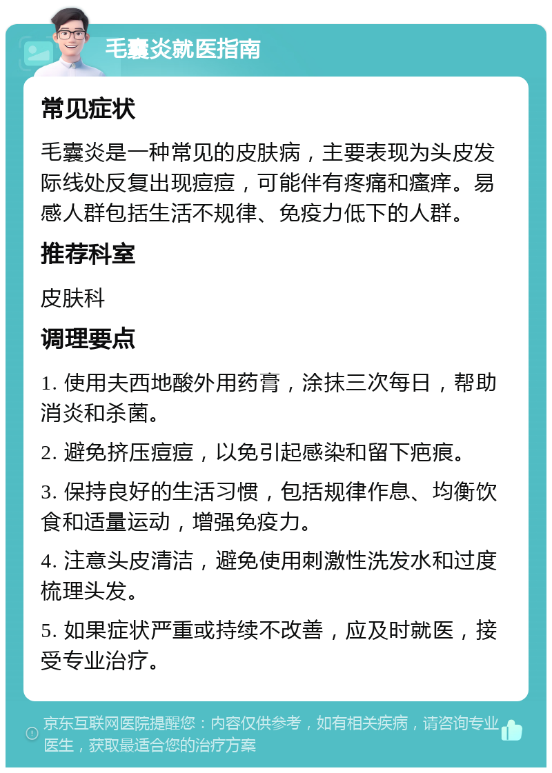 毛囊炎就医指南 常见症状 毛囊炎是一种常见的皮肤病，主要表现为头皮发际线处反复出现痘痘，可能伴有疼痛和瘙痒。易感人群包括生活不规律、免疫力低下的人群。 推荐科室 皮肤科 调理要点 1. 使用夫西地酸外用药膏，涂抹三次每日，帮助消炎和杀菌。 2. 避免挤压痘痘，以免引起感染和留下疤痕。 3. 保持良好的生活习惯，包括规律作息、均衡饮食和适量运动，增强免疫力。 4. 注意头皮清洁，避免使用刺激性洗发水和过度梳理头发。 5. 如果症状严重或持续不改善，应及时就医，接受专业治疗。