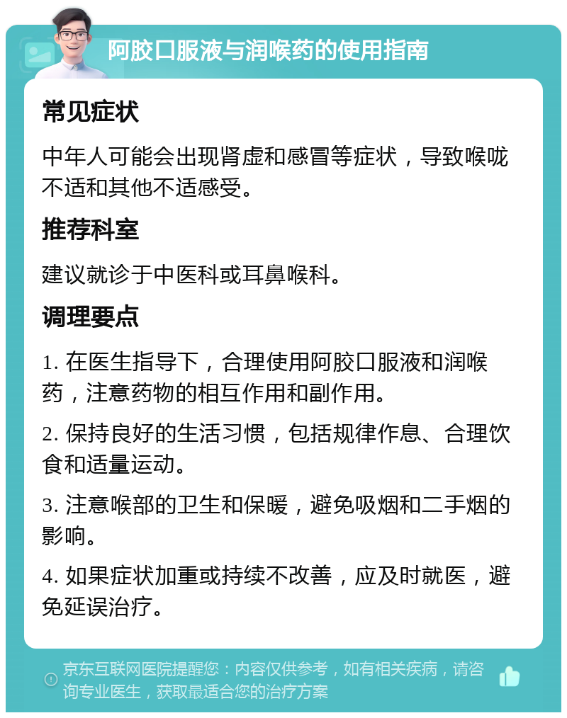 阿胶口服液与润喉药的使用指南 常见症状 中年人可能会出现肾虚和感冒等症状，导致喉咙不适和其他不适感受。 推荐科室 建议就诊于中医科或耳鼻喉科。 调理要点 1. 在医生指导下，合理使用阿胶口服液和润喉药，注意药物的相互作用和副作用。 2. 保持良好的生活习惯，包括规律作息、合理饮食和适量运动。 3. 注意喉部的卫生和保暖，避免吸烟和二手烟的影响。 4. 如果症状加重或持续不改善，应及时就医，避免延误治疗。