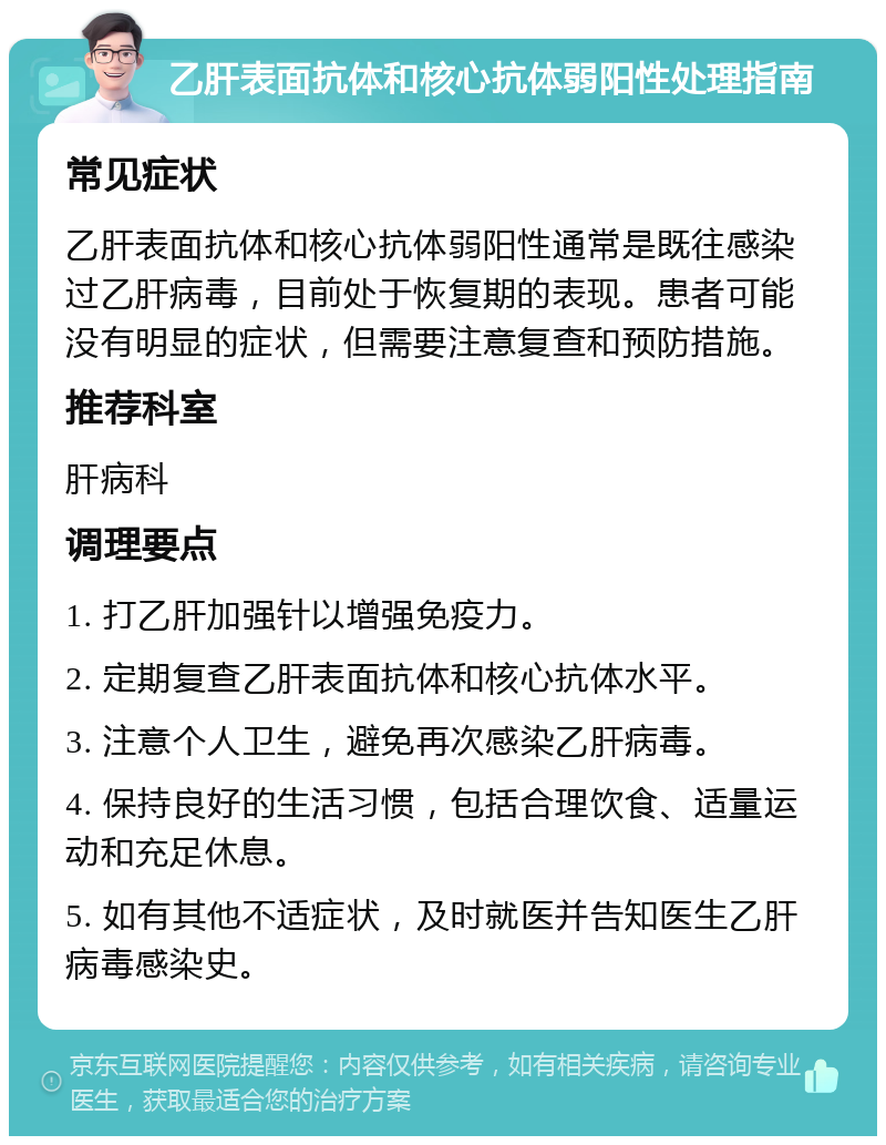 乙肝表面抗体和核心抗体弱阳性处理指南 常见症状 乙肝表面抗体和核心抗体弱阳性通常是既往感染过乙肝病毒，目前处于恢复期的表现。患者可能没有明显的症状，但需要注意复查和预防措施。 推荐科室 肝病科 调理要点 1. 打乙肝加强针以增强免疫力。 2. 定期复查乙肝表面抗体和核心抗体水平。 3. 注意个人卫生，避免再次感染乙肝病毒。 4. 保持良好的生活习惯，包括合理饮食、适量运动和充足休息。 5. 如有其他不适症状，及时就医并告知医生乙肝病毒感染史。