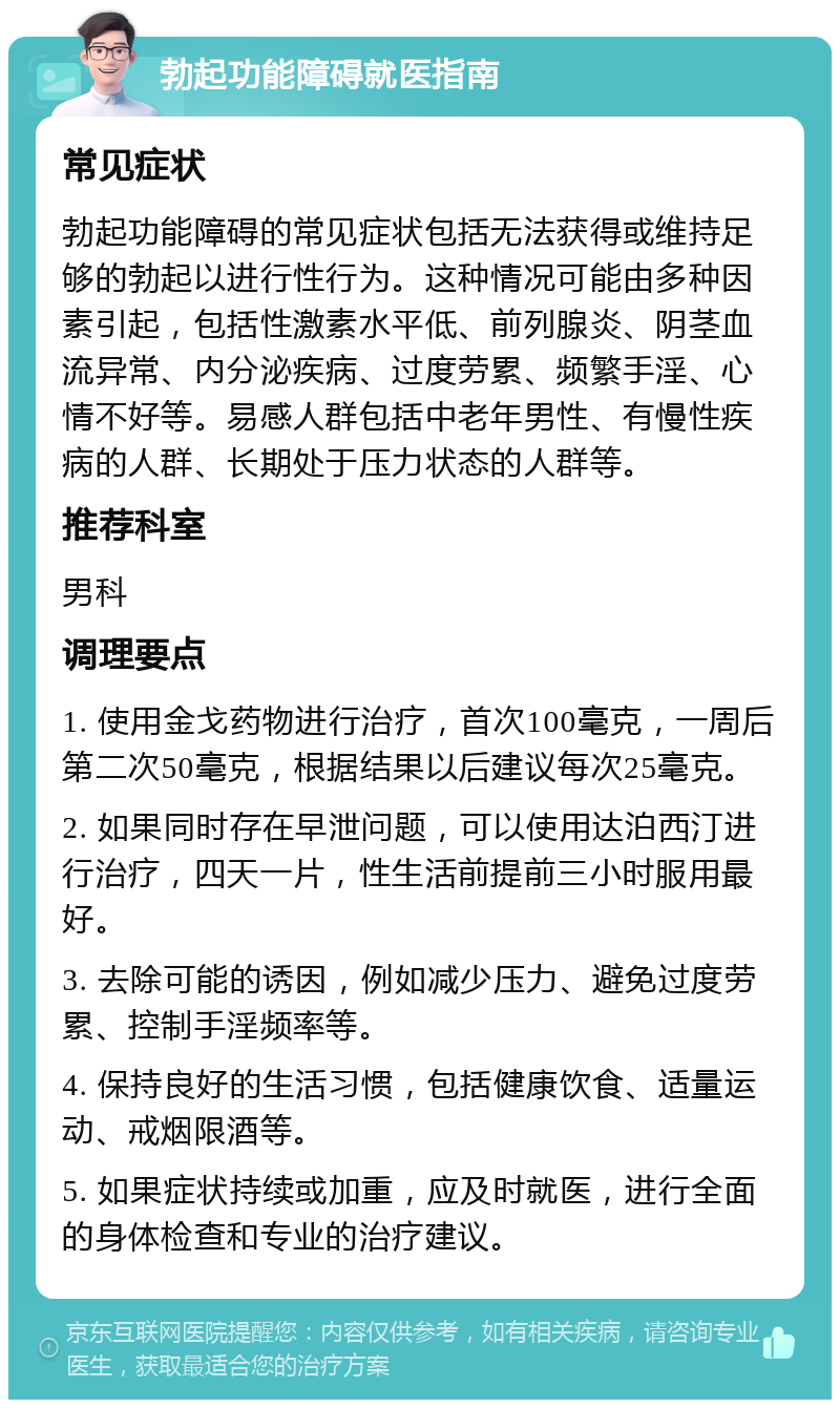 勃起功能障碍就医指南 常见症状 勃起功能障碍的常见症状包括无法获得或维持足够的勃起以进行性行为。这种情况可能由多种因素引起，包括性激素水平低、前列腺炎、阴茎血流异常、内分泌疾病、过度劳累、频繁手淫、心情不好等。易感人群包括中老年男性、有慢性疾病的人群、长期处于压力状态的人群等。 推荐科室 男科 调理要点 1. 使用金戈药物进行治疗，首次100毫克，一周后第二次50毫克，根据结果以后建议每次25毫克。 2. 如果同时存在早泄问题，可以使用达泊西汀进行治疗，四天一片，性生活前提前三小时服用最好。 3. 去除可能的诱因，例如减少压力、避免过度劳累、控制手淫频率等。 4. 保持良好的生活习惯，包括健康饮食、适量运动、戒烟限酒等。 5. 如果症状持续或加重，应及时就医，进行全面的身体检查和专业的治疗建议。