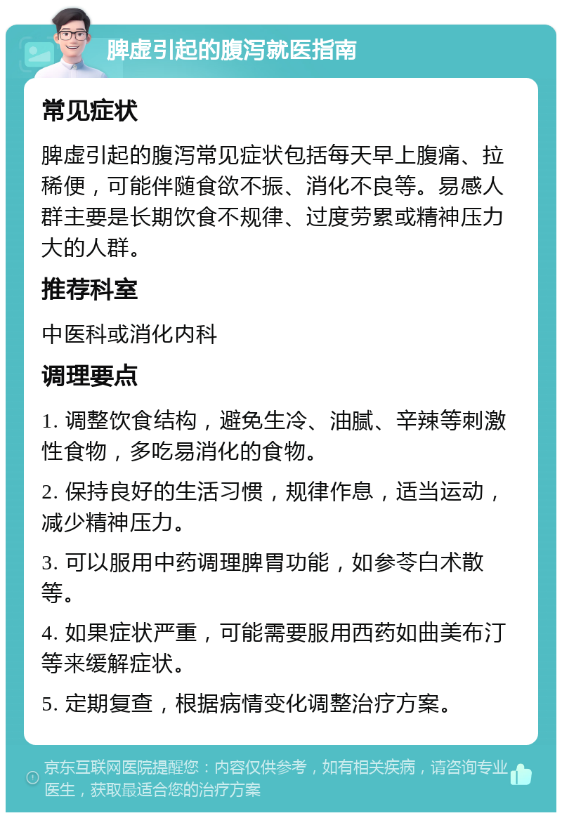 脾虚引起的腹泻就医指南 常见症状 脾虚引起的腹泻常见症状包括每天早上腹痛、拉稀便，可能伴随食欲不振、消化不良等。易感人群主要是长期饮食不规律、过度劳累或精神压力大的人群。 推荐科室 中医科或消化内科 调理要点 1. 调整饮食结构，避免生冷、油腻、辛辣等刺激性食物，多吃易消化的食物。 2. 保持良好的生活习惯，规律作息，适当运动，减少精神压力。 3. 可以服用中药调理脾胃功能，如参苓白术散等。 4. 如果症状严重，可能需要服用西药如曲美布汀等来缓解症状。 5. 定期复查，根据病情变化调整治疗方案。