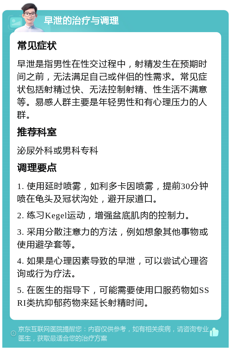 早泄的治疗与调理 常见症状 早泄是指男性在性交过程中，射精发生在预期时间之前，无法满足自己或伴侣的性需求。常见症状包括射精过快、无法控制射精、性生活不满意等。易感人群主要是年轻男性和有心理压力的人群。 推荐科室 泌尿外科或男科专科 调理要点 1. 使用延时喷雾，如利多卡因喷雾，提前30分钟喷在龟头及冠状沟处，避开尿道口。 2. 练习Kegel运动，增强盆底肌肉的控制力。 3. 采用分散注意力的方法，例如想象其他事物或使用避孕套等。 4. 如果是心理因素导致的早泄，可以尝试心理咨询或行为疗法。 5. 在医生的指导下，可能需要使用口服药物如SSRI类抗抑郁药物来延长射精时间。