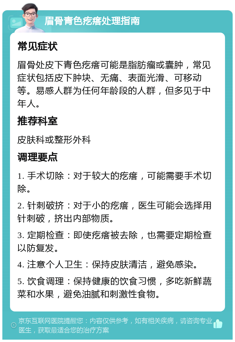 眉骨青色疙瘩处理指南 常见症状 眉骨处皮下青色疙瘩可能是脂肪瘤或囊肿，常见症状包括皮下肿块、无痛、表面光滑、可移动等。易感人群为任何年龄段的人群，但多见于中年人。 推荐科室 皮肤科或整形外科 调理要点 1. 手术切除：对于较大的疙瘩，可能需要手术切除。 2. 针刺破挤：对于小的疙瘩，医生可能会选择用针刺破，挤出内部物质。 3. 定期检查：即使疙瘩被去除，也需要定期检查以防复发。 4. 注意个人卫生：保持皮肤清洁，避免感染。 5. 饮食调理：保持健康的饮食习惯，多吃新鲜蔬菜和水果，避免油腻和刺激性食物。