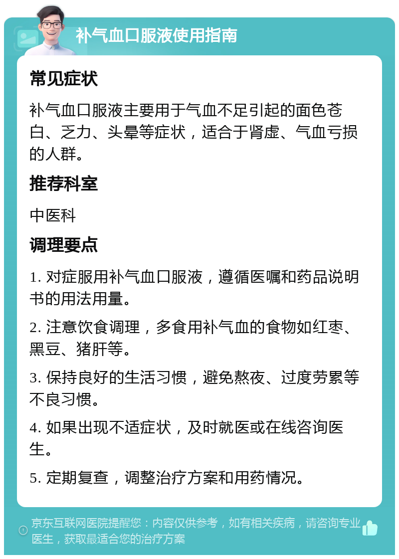 补气血口服液使用指南 常见症状 补气血口服液主要用于气血不足引起的面色苍白、乏力、头晕等症状，适合于肾虚、气血亏损的人群。 推荐科室 中医科 调理要点 1. 对症服用补气血口服液，遵循医嘱和药品说明书的用法用量。 2. 注意饮食调理，多食用补气血的食物如红枣、黑豆、猪肝等。 3. 保持良好的生活习惯，避免熬夜、过度劳累等不良习惯。 4. 如果出现不适症状，及时就医或在线咨询医生。 5. 定期复查，调整治疗方案和用药情况。