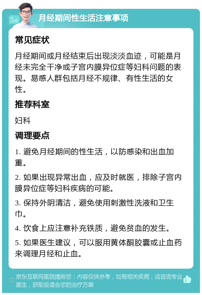 月经期间性生活注意事项 常见症状 月经期间或月经结束后出现淡淡血迹，可能是月经未完全干净或子宫内膜异位症等妇科问题的表现。易感人群包括月经不规律、有性生活的女性。 推荐科室 妇科 调理要点 1. 避免月经期间的性生活，以防感染和出血加重。 2. 如果出现异常出血，应及时就医，排除子宫内膜异位症等妇科疾病的可能。 3. 保持外阴清洁，避免使用刺激性洗液和卫生巾。 4. 饮食上应注意补充铁质，避免贫血的发生。 5. 如果医生建议，可以服用黄体酮胶囊或止血药来调理月经和止血。