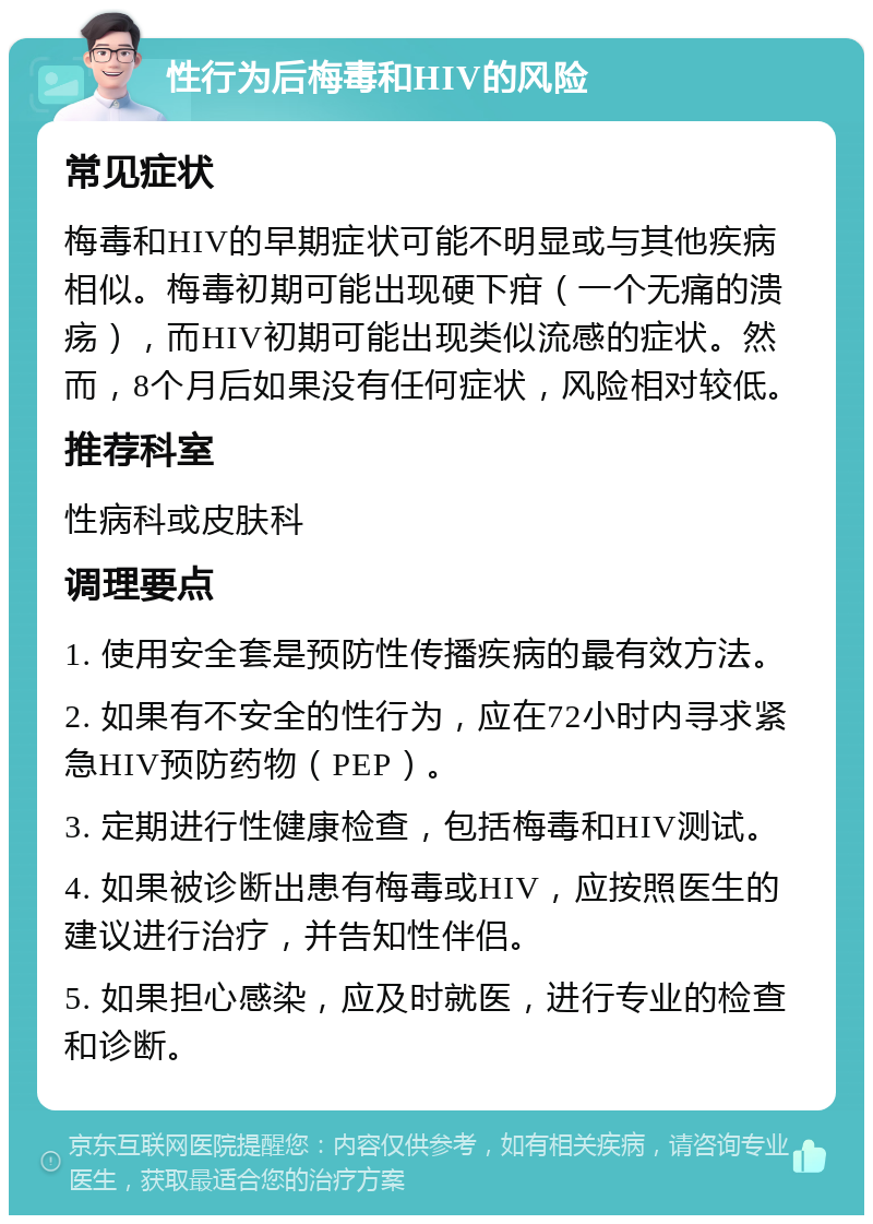 性行为后梅毒和HIV的风险 常见症状 梅毒和HIV的早期症状可能不明显或与其他疾病相似。梅毒初期可能出现硬下疳（一个无痛的溃疡），而HIV初期可能出现类似流感的症状。然而，8个月后如果没有任何症状，风险相对较低。 推荐科室 性病科或皮肤科 调理要点 1. 使用安全套是预防性传播疾病的最有效方法。 2. 如果有不安全的性行为，应在72小时内寻求紧急HIV预防药物（PEP）。 3. 定期进行性健康检查，包括梅毒和HIV测试。 4. 如果被诊断出患有梅毒或HIV，应按照医生的建议进行治疗，并告知性伴侣。 5. 如果担心感染，应及时就医，进行专业的检查和诊断。