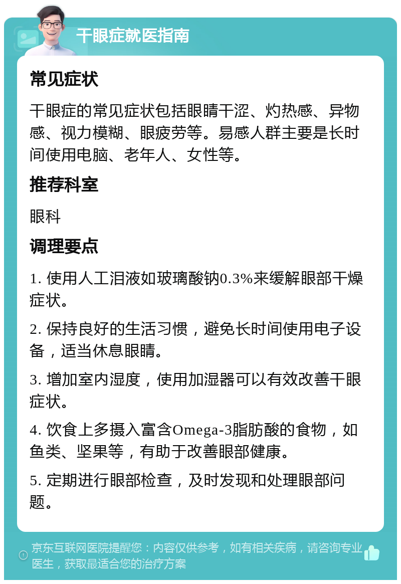 干眼症就医指南 常见症状 干眼症的常见症状包括眼睛干涩、灼热感、异物感、视力模糊、眼疲劳等。易感人群主要是长时间使用电脑、老年人、女性等。 推荐科室 眼科 调理要点 1. 使用人工泪液如玻璃酸钠0.3%来缓解眼部干燥症状。 2. 保持良好的生活习惯，避免长时间使用电子设备，适当休息眼睛。 3. 增加室内湿度，使用加湿器可以有效改善干眼症状。 4. 饮食上多摄入富含Omega-3脂肪酸的食物，如鱼类、坚果等，有助于改善眼部健康。 5. 定期进行眼部检查，及时发现和处理眼部问题。