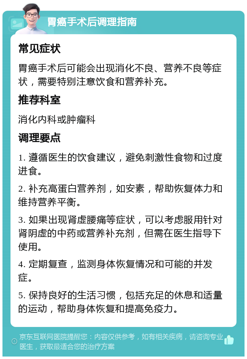 胃癌手术后调理指南 常见症状 胃癌手术后可能会出现消化不良、营养不良等症状，需要特别注意饮食和营养补充。 推荐科室 消化内科或肿瘤科 调理要点 1. 遵循医生的饮食建议，避免刺激性食物和过度进食。 2. 补充高蛋白营养剂，如安素，帮助恢复体力和维持营养平衡。 3. 如果出现肾虚腰痛等症状，可以考虑服用针对肾阴虚的中药或营养补充剂，但需在医生指导下使用。 4. 定期复查，监测身体恢复情况和可能的并发症。 5. 保持良好的生活习惯，包括充足的休息和适量的运动，帮助身体恢复和提高免疫力。