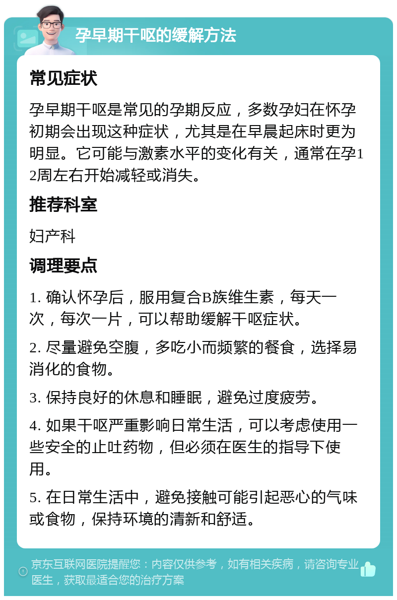 孕早期干呕的缓解方法 常见症状 孕早期干呕是常见的孕期反应，多数孕妇在怀孕初期会出现这种症状，尤其是在早晨起床时更为明显。它可能与激素水平的变化有关，通常在孕12周左右开始减轻或消失。 推荐科室 妇产科 调理要点 1. 确认怀孕后，服用复合B族维生素，每天一次，每次一片，可以帮助缓解干呕症状。 2. 尽量避免空腹，多吃小而频繁的餐食，选择易消化的食物。 3. 保持良好的休息和睡眠，避免过度疲劳。 4. 如果干呕严重影响日常生活，可以考虑使用一些安全的止吐药物，但必须在医生的指导下使用。 5. 在日常生活中，避免接触可能引起恶心的气味或食物，保持环境的清新和舒适。