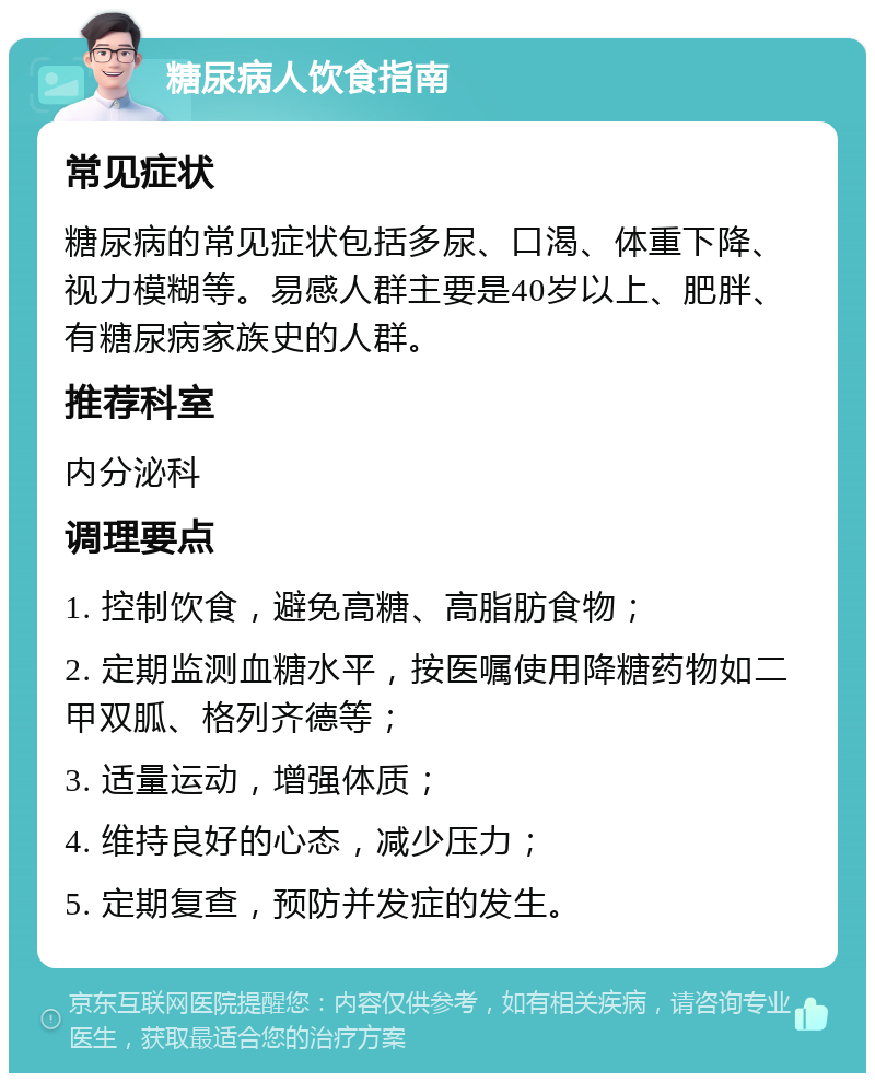 糖尿病人饮食指南 常见症状 糖尿病的常见症状包括多尿、口渴、体重下降、视力模糊等。易感人群主要是40岁以上、肥胖、有糖尿病家族史的人群。 推荐科室 内分泌科 调理要点 1. 控制饮食，避免高糖、高脂肪食物； 2. 定期监测血糖水平，按医嘱使用降糖药物如二甲双胍、格列齐德等； 3. 适量运动，增强体质； 4. 维持良好的心态，减少压力； 5. 定期复查，预防并发症的发生。