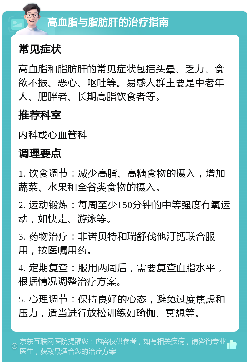 高血脂与脂肪肝的治疗指南 常见症状 高血脂和脂肪肝的常见症状包括头晕、乏力、食欲不振、恶心、呕吐等。易感人群主要是中老年人、肥胖者、长期高脂饮食者等。 推荐科室 内科或心血管科 调理要点 1. 饮食调节：减少高脂、高糖食物的摄入，增加蔬菜、水果和全谷类食物的摄入。 2. 运动锻炼：每周至少150分钟的中等强度有氧运动，如快走、游泳等。 3. 药物治疗：非诺贝特和瑞舒伐他汀钙联合服用，按医嘱用药。 4. 定期复查：服用两周后，需要复查血脂水平，根据情况调整治疗方案。 5. 心理调节：保持良好的心态，避免过度焦虑和压力，适当进行放松训练如瑜伽、冥想等。