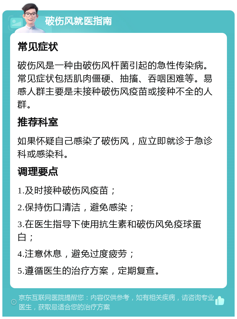 破伤风就医指南 常见症状 破伤风是一种由破伤风杆菌引起的急性传染病。常见症状包括肌肉僵硬、抽搐、吞咽困难等。易感人群主要是未接种破伤风疫苗或接种不全的人群。 推荐科室 如果怀疑自己感染了破伤风，应立即就诊于急诊科或感染科。 调理要点 1.及时接种破伤风疫苗； 2.保持伤口清洁，避免感染； 3.在医生指导下使用抗生素和破伤风免疫球蛋白； 4.注意休息，避免过度疲劳； 5.遵循医生的治疗方案，定期复查。